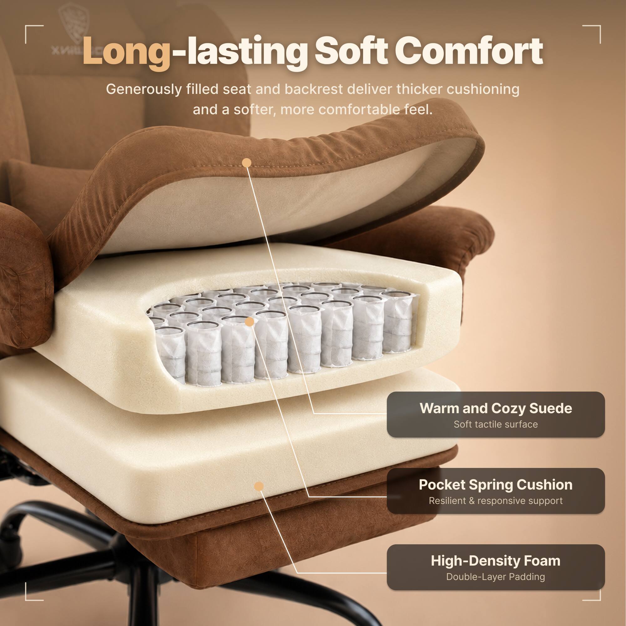 Long-lasting Soft Comfort  
Generously filled seat and backrest deliver thicker cushioning and a softer, more comfortable feel.  

Warm and Cozy Suede  
Soft tactile surface  

Pocket Spring Cushion  
Resilient & responsive support  

High-Density Foam  
Double-Layer Padding