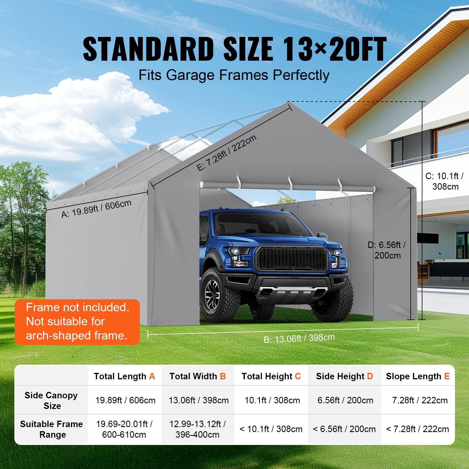 STANDARD SIZE 13x20FT Fits Garage Frames Perfectly

A: 19.89ft / 606cm
B: 13.06ft / 398cm
C: 10.1ft / 308cm
D: 6.56ft / 200cm
E: 7.28ft / 222cm

Frame not included. Not suitable for arch-shaped frame.

Side Canopy Size
19.89ft / 606cm
13.06ft / 398cm
10.1ft / 308cm
6.56ft / 200cm
7.28ft / 222cm

Suitable Frame Range
19.69-20.01ft
12.99-13.12ft
600-610cm
396-400cm
7.28ft / 222cm