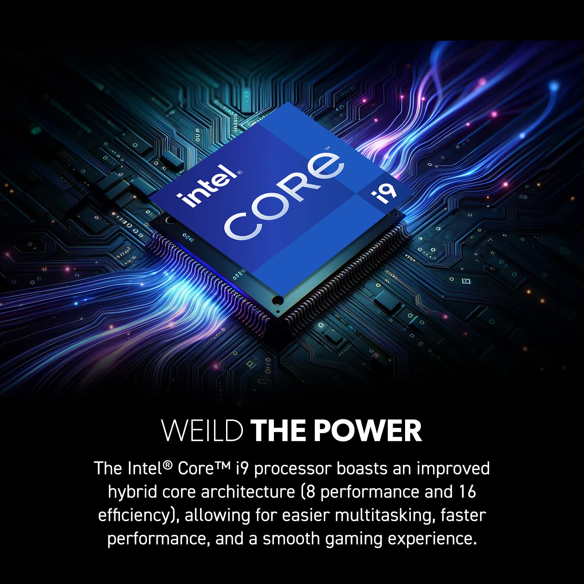 Weild the power with Intel Core i9 processor. The Intel Core i9 processor boasts an improved hybrid core architecture (8 performance and 16 efficiency), allowing for easier multitasking, faster performance, and a smooth gaming experience.