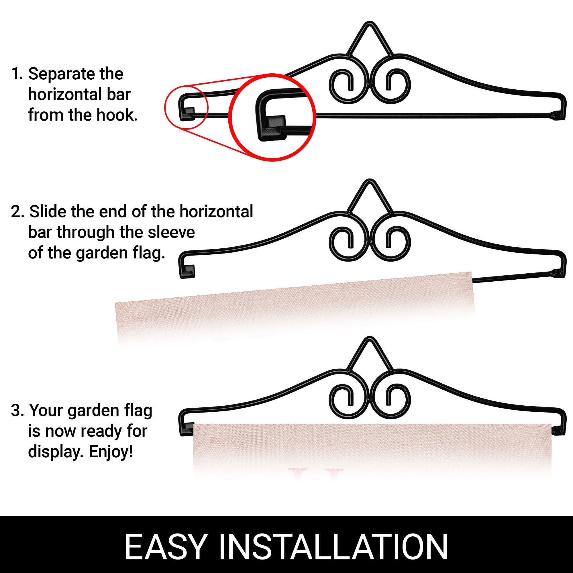 1. Separate the horizontal bar from the hook.  
2. Slide the end of the horizontal bar through the sleeve of the garden flag.  
3. Your garden flag is now ready for display. Enjoy!  

EASY INSTALLATION