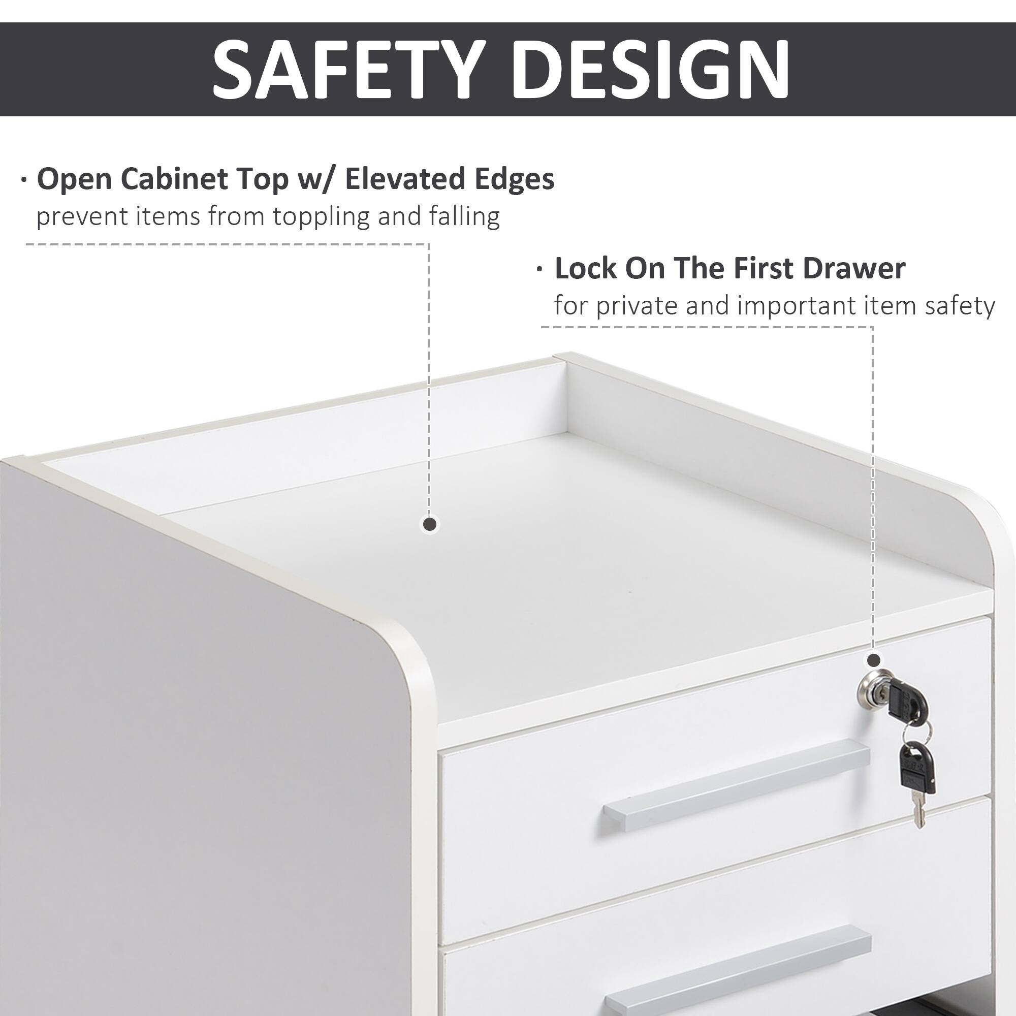 SAFETY DESIGN

- Open Cabinet Top w/ Elevated Edges prevent items from toppling and falling
- Lock On The First Drawer for private and important item safety