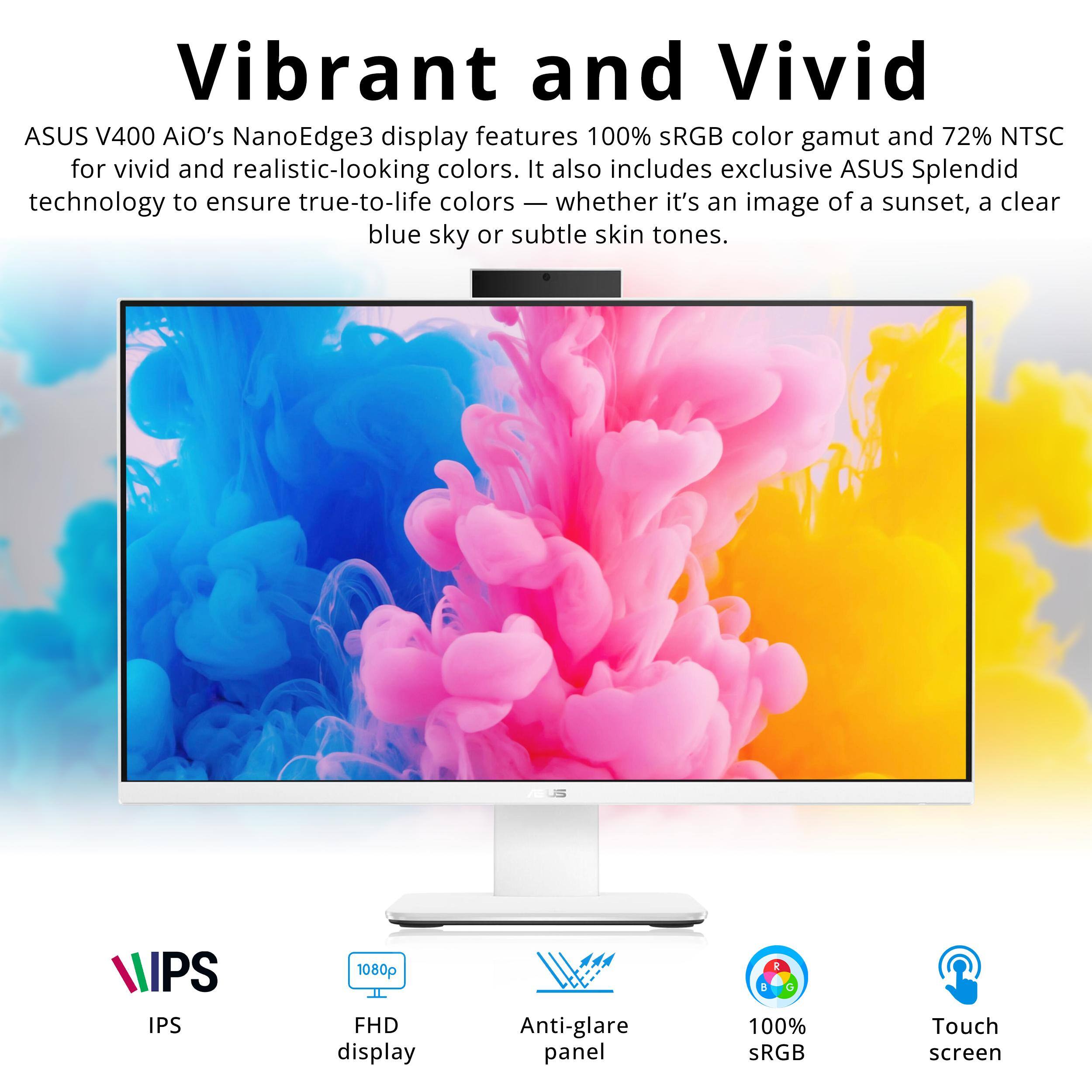 Vibrant and Vivid

ASUS V400 AiO's NanoEdge3 display features 100% sRGB color gamut and 72% NTSC for vivid and realistic-looking colors. It also includes exclusive ASUS Splendid technology to ensure true-to-life colors — whether it's an image of a sunset, a clear blue sky or subtle skin tones.

IPS
1080p FHD display
Anti-glare panel
100% sRGB
Touch screen