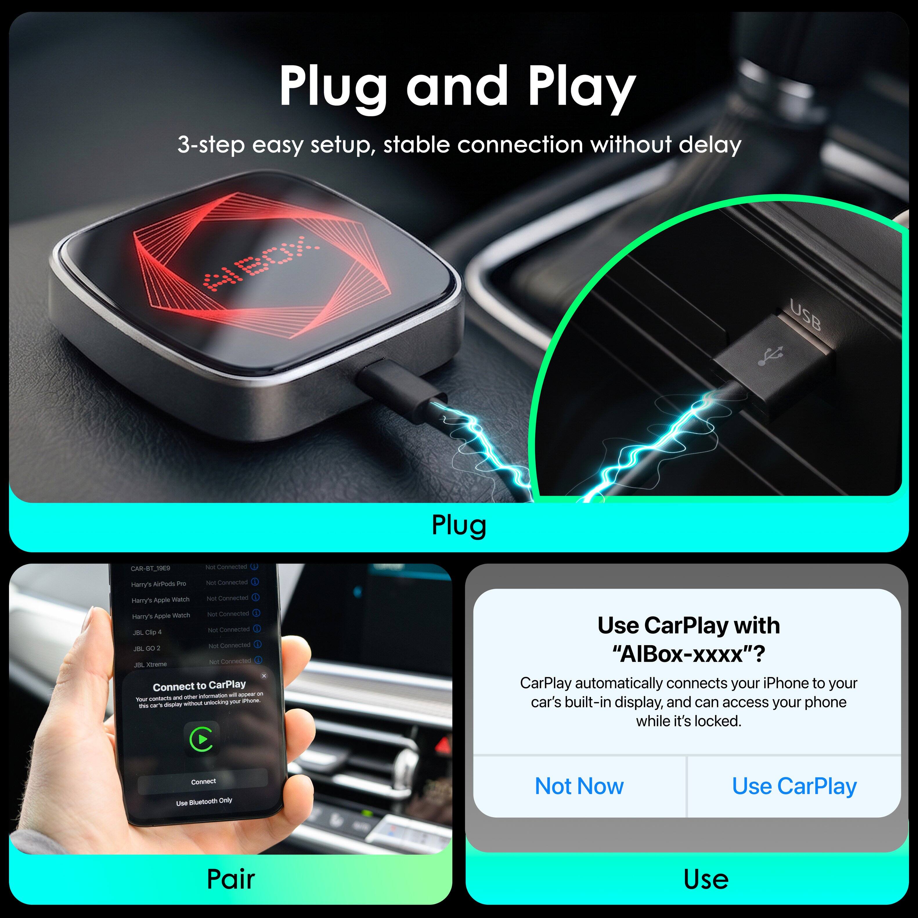 Plug and Play  
3-step easy setup, stable connection without delay  

Plug  
Pair  
Use  

Use CarPlay with "AIBox-xxxx"?  
CarPlay automatically connects your iPhone to your car's built-in display, and can access your phone while it's locked.  

Not Now  
Use CarPlay
