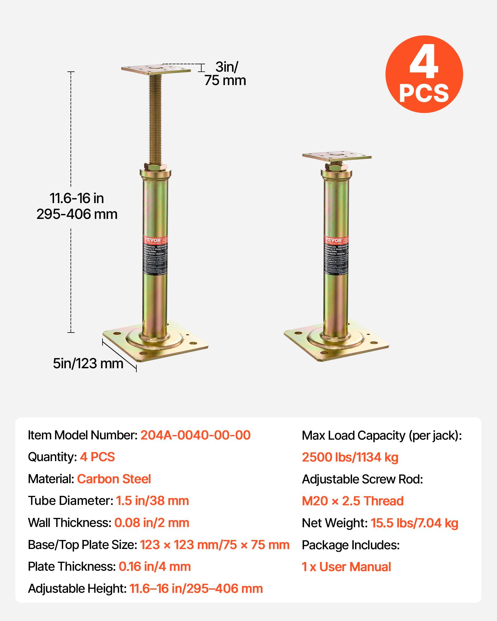 3in/ 75 mm  
4 PCS  
11.6-16 in / 295-406 mm  
Item Model Number: 204A-0040-00-00  
Max Load Capacity (per jack): 2500 lbs/1134 kg  
Material: Carbon Steel  
Adjustable Screw Rod: M20 x 2.5 Thread  
Tube Diameter: 1.5 in/38 mm  
Wall Thickness: 0.08 in/2 mm  
Net Weight: 15.5 lbs/7.04 kg  
Base/Top Plate Size: 123 x 123 mm/75 x 75 mm  
Plate Thickness: 0.16 in/4 mm  
Adjustable Height: 11.6-16 in/295-406 mm  
Package Includes: 1 x User Manual