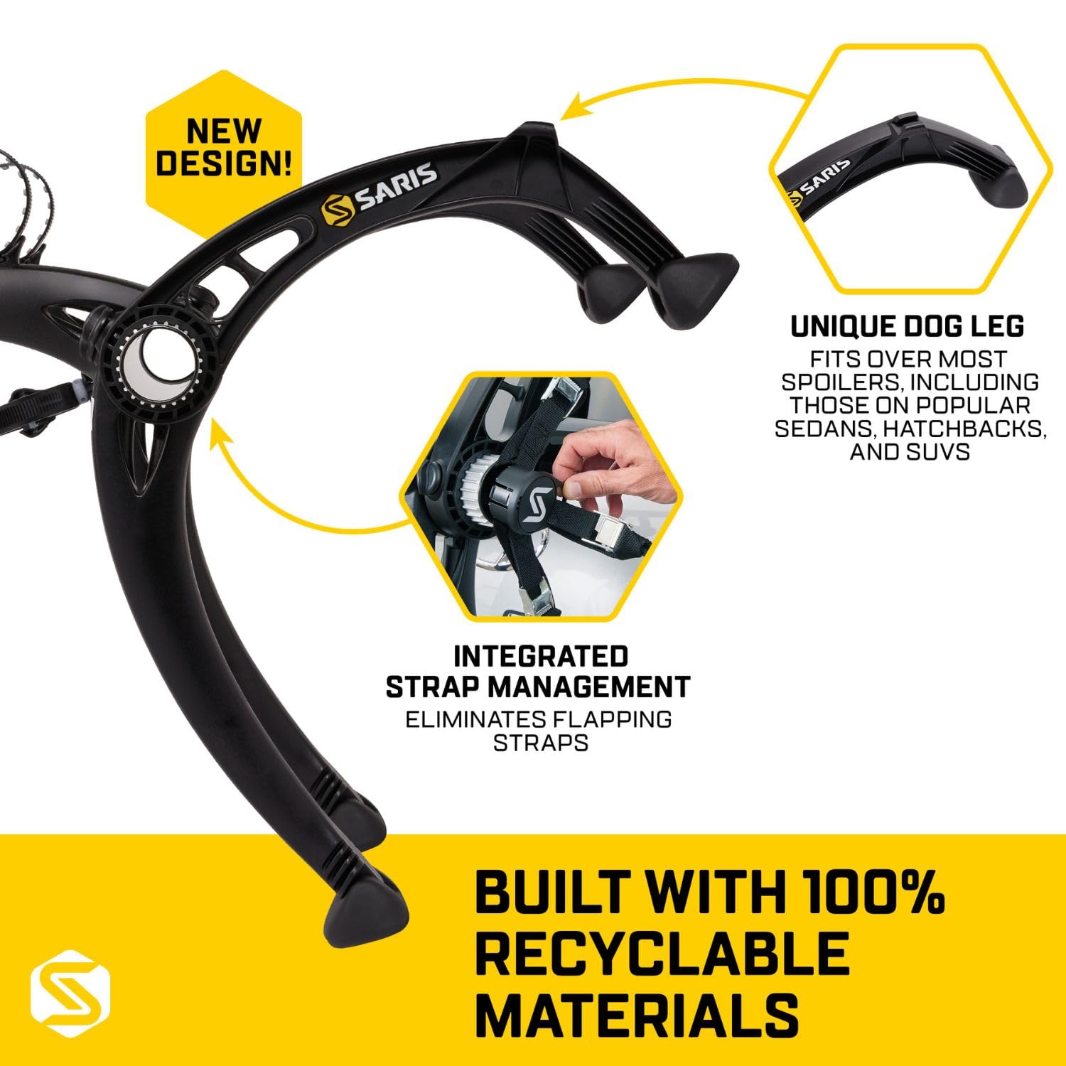 NEW DESIGN!  
SARIS  

UNIQUE DOG LEG  
FITS OVER MOST SPOILERS, INCLUDING THOSE ON POPULAR SEDANS, HATCHBACKS, AND SUVs  

INTEGRATED STRAP MANAGEMENT  
ELIMINATES FLAPPING STRAPS  

BUILT WITH 100% RECYCLABLE MATERIALS