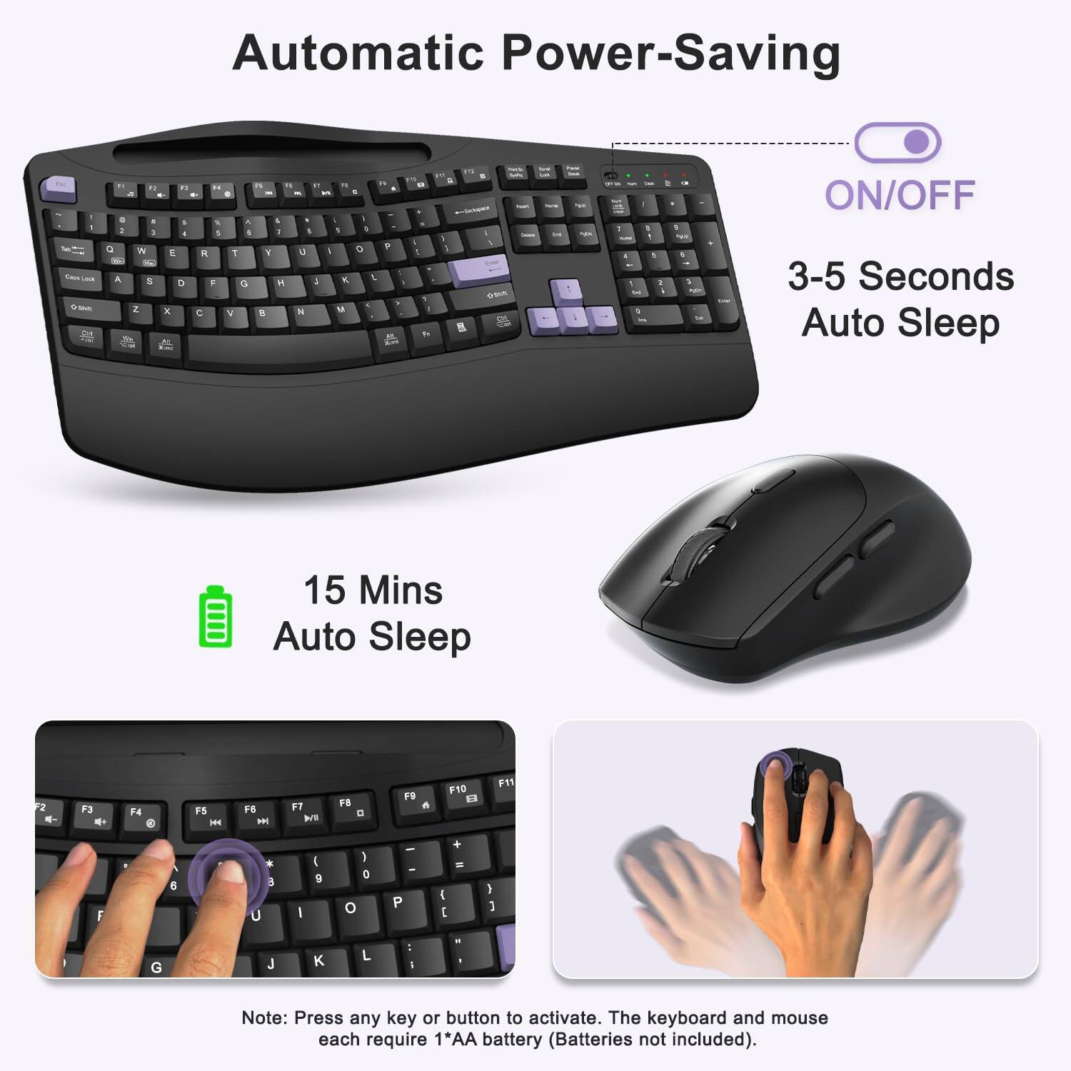 Automatic Power-Saving

ON/OFF

3-5 Seconds Auto Sleep

15 Mins Auto Sleep

Note: Press any key or button to activate. The keyboard and mouse each require 1*AA battery (Batteries not included).