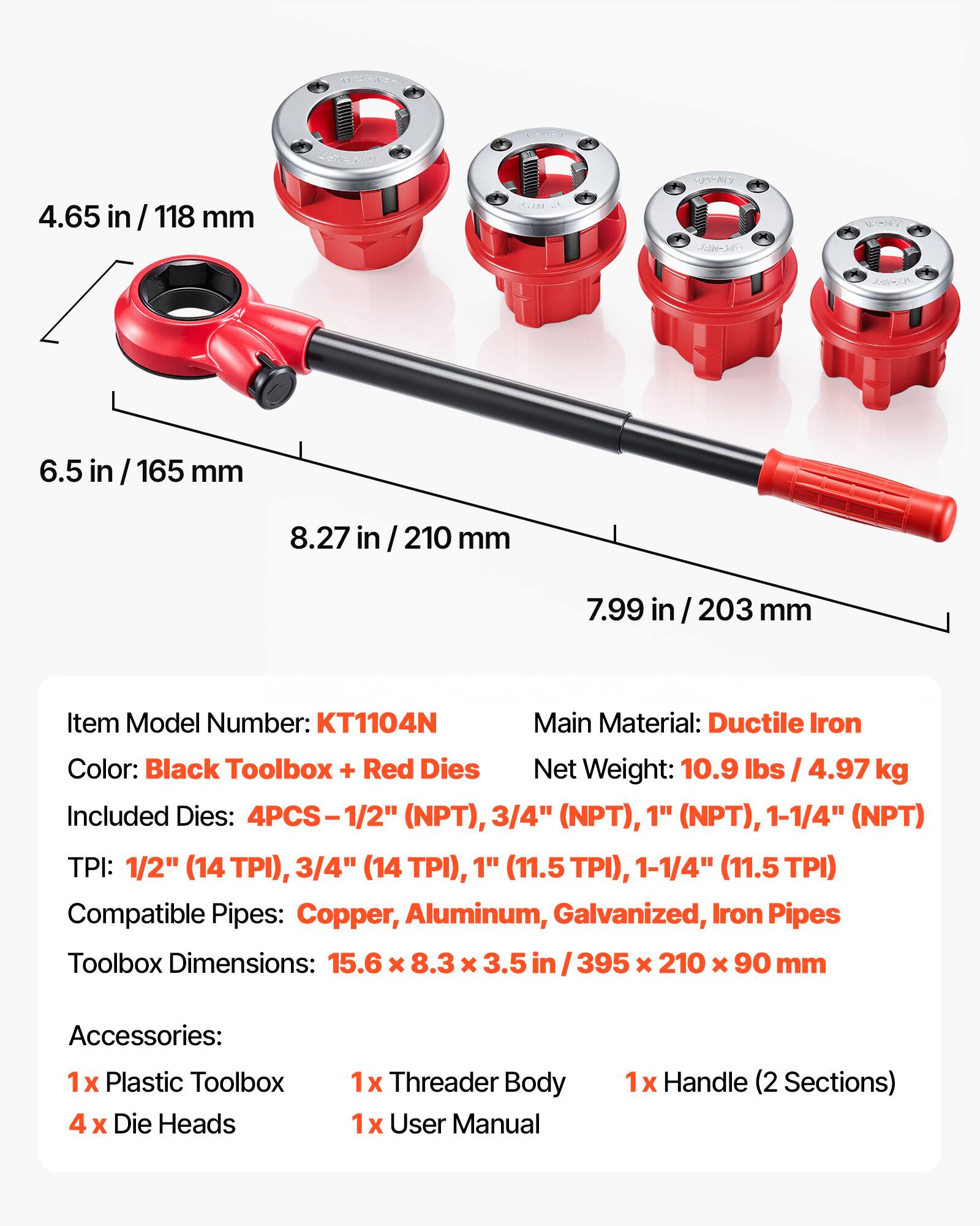 AUHVET N 4.65 in / 118 mm FONU NNI 6.5 in / 165 mm 8.27 in / 210 mm 7.99 in / 203 mm

Item Model Number: KT1104N

Main Material: Ductile Iron

Color: Black Toolbox + Red Dies

Net Weight: 10.9 lbs / 4.97 kg

Included Dies: 4PCS-1/2" (NPT), 3/4" (NPT), 1" (NPT), 1-1/4" (NPT)

TPI: 1/2" (14 TPI), 3/4" (14 TPI), 1" (11.5 TPI), 1-1/4" (11.5 TPI)

Compatible Pipes: Copper, Aluminum, Galvanized, Iron Pipes

Toolbox Dimensions: 15.6 x 8.3 x 3.5 in / 395 x 210 x 90 mm

Accessories: 1x Plastic Toolbox, 4x Die