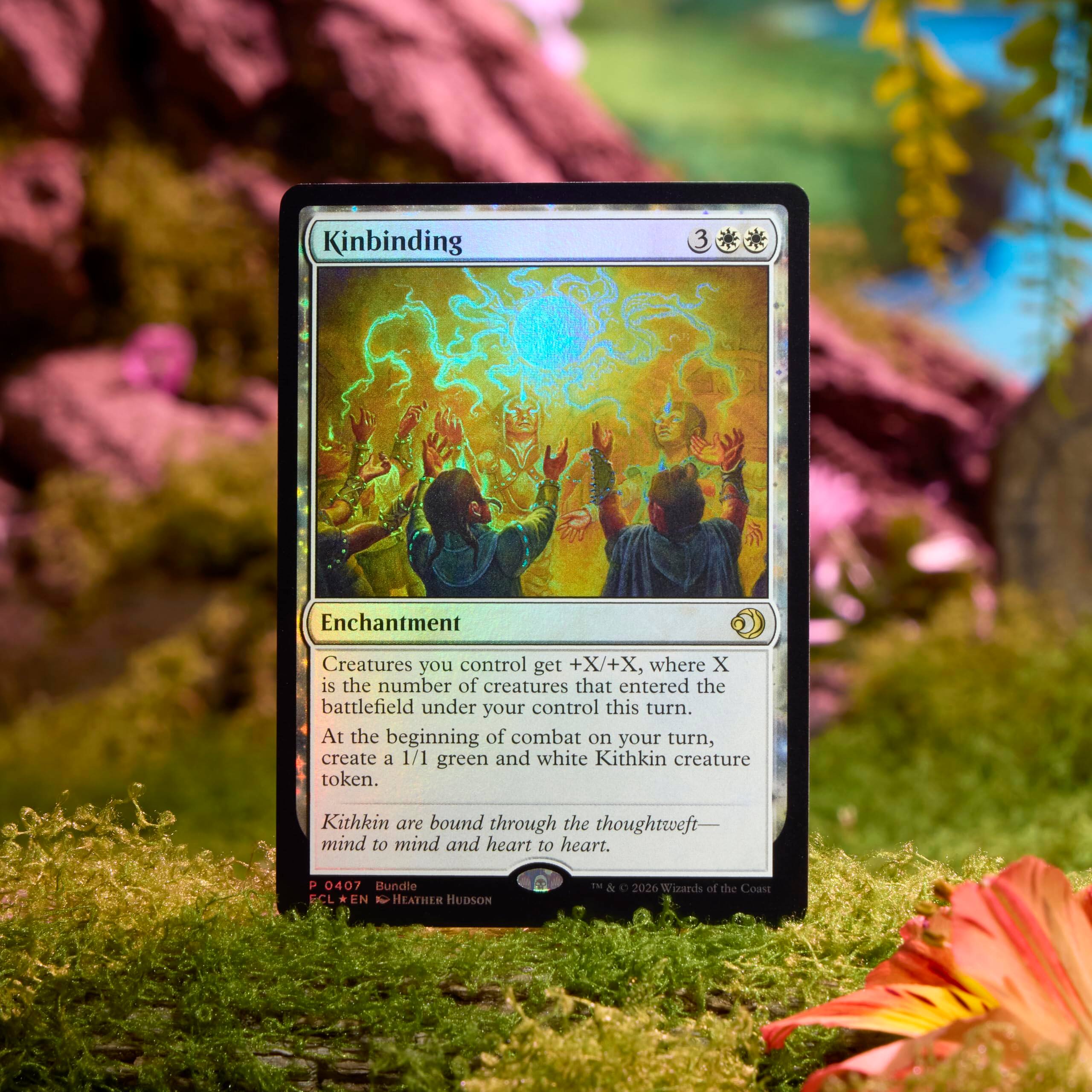 Kinbinding  
3  
Enchantment  
Creatures you control get +X/+X, where X is the number of creatures that entered the battlefield under your control this turn. At the beginning of combat on your turn, create a 1/1 green and white Kithkin creature token.  
Kithkin are bound through the thoughtweft—mind to mind and heart to heart.  

0407 Bundle  
EN  
f  
HEATHER HUDSON  
1M & C  
2026  
Wizards of the Coast