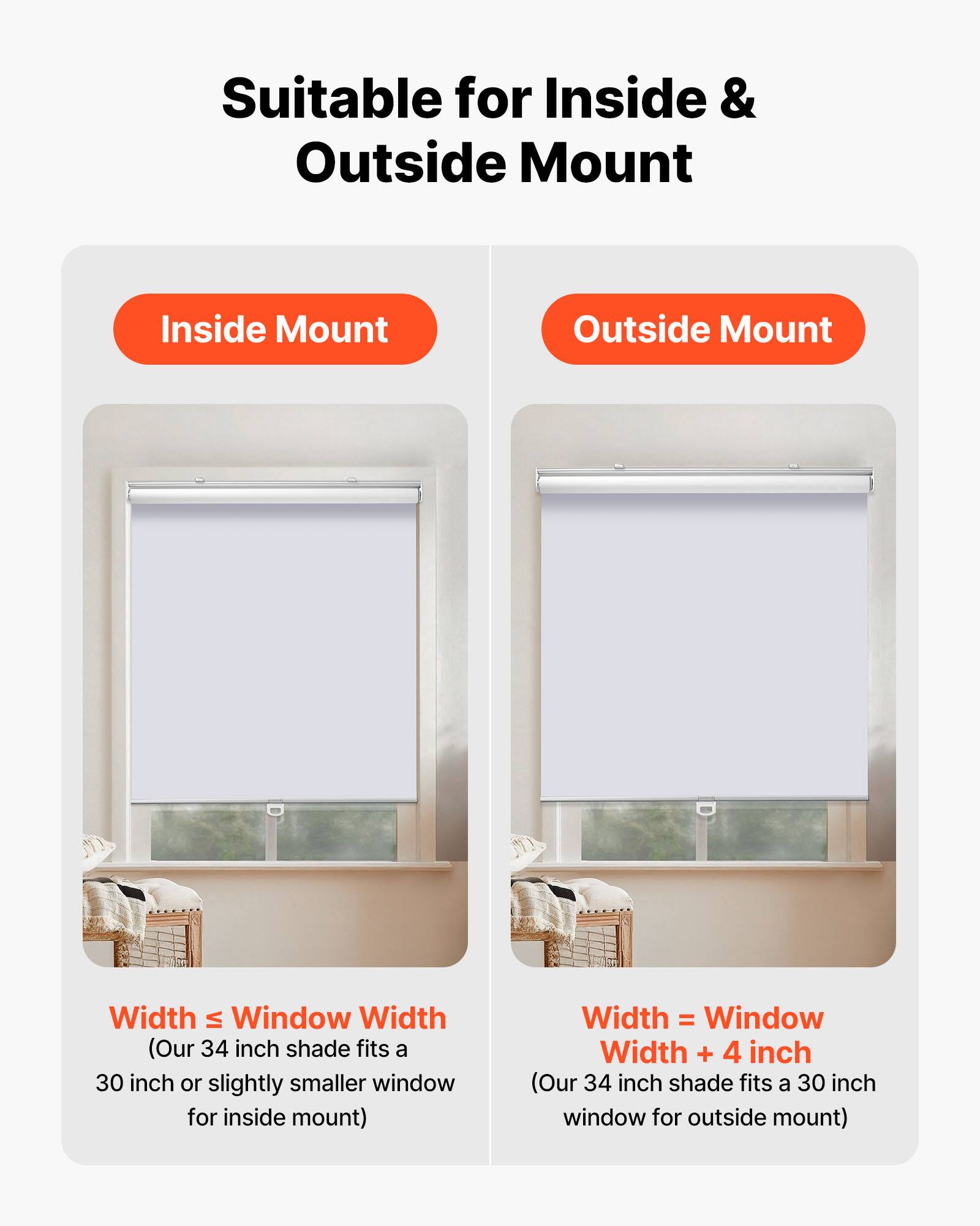 Suitable for Inside & Outside Mount

Inside Mount  
Width ≤ Window Width  
(Our 34 inch shade fits a 30 inch or slightly smaller window for inside mount)

Outside Mount  
Width = Window Width + 4 inch  
(Our 34 inch shade fits a 30 inch window for outside mount)