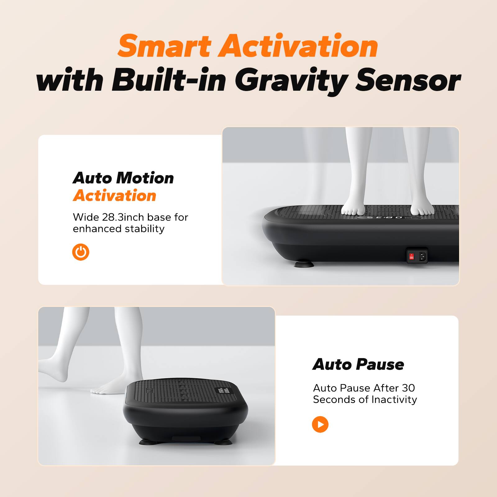 Smart Activation with Built-in Gravity Sensor

Auto Motion Activation
Wide 28.3inch base for enhanced stability

Auto Pause
Auto Pause After 30 Seconds of Inactivity