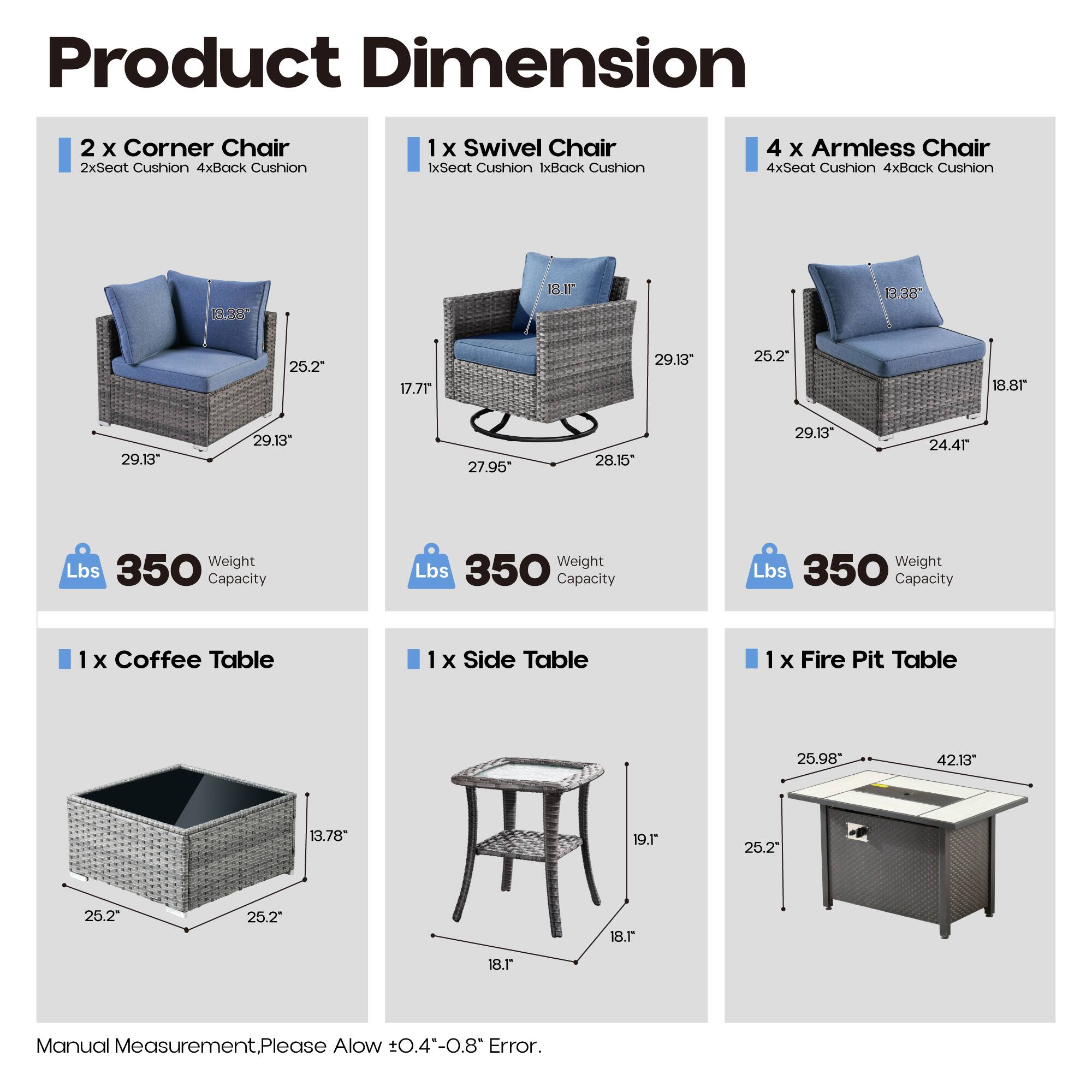 Product Dimension

2 x Corner Chair  
2xSeat Cushion 4xBack Cushion  
1 x Swivel Chair  
1xSeat Cushion 1xBack Cushion  
4 x Armless Chair  
4xSeat Cushion 4xBack Cushion  

1 x Coffee Table  
1 x Side Table  
1 x Fire Pit Table  

Dimensions:  
- Corner Chair: 13.38" x 25.2" x 29.13"  
- Swivel Chair: 17.71" x 27.95" x 28.15"  
- Armless Chair: 13.38" x 25.2" x 29.13" x 24.41"  
- Coffee Table: 25.2" x 25.2" x 13.78"  
- Side Table: 18.1" x 18.1" x 19.1"  
- Fire Pit Table: 25.98" x 42.13" x 25.2"  

Weight Capacity: 350 Lbs  

