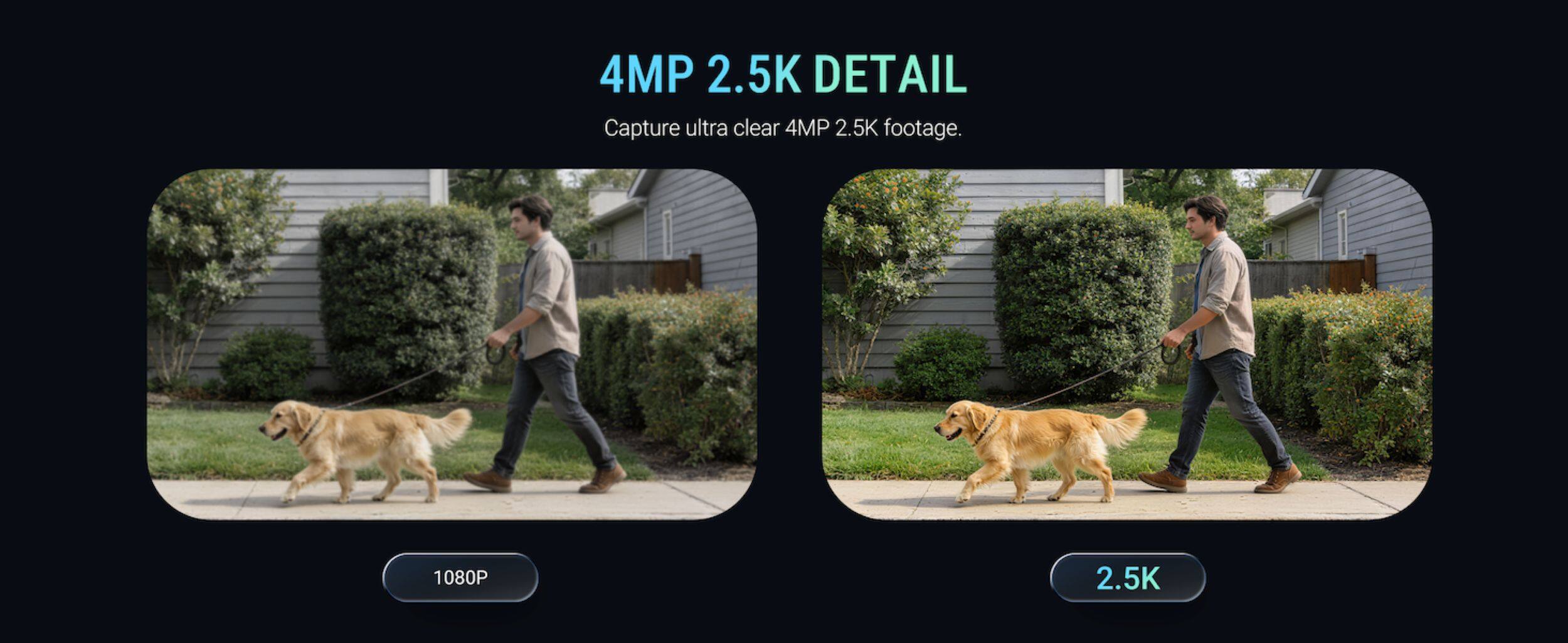 4MP 2.5K DETAIL  
Capture ultra clear 4MP 2.5K footage.