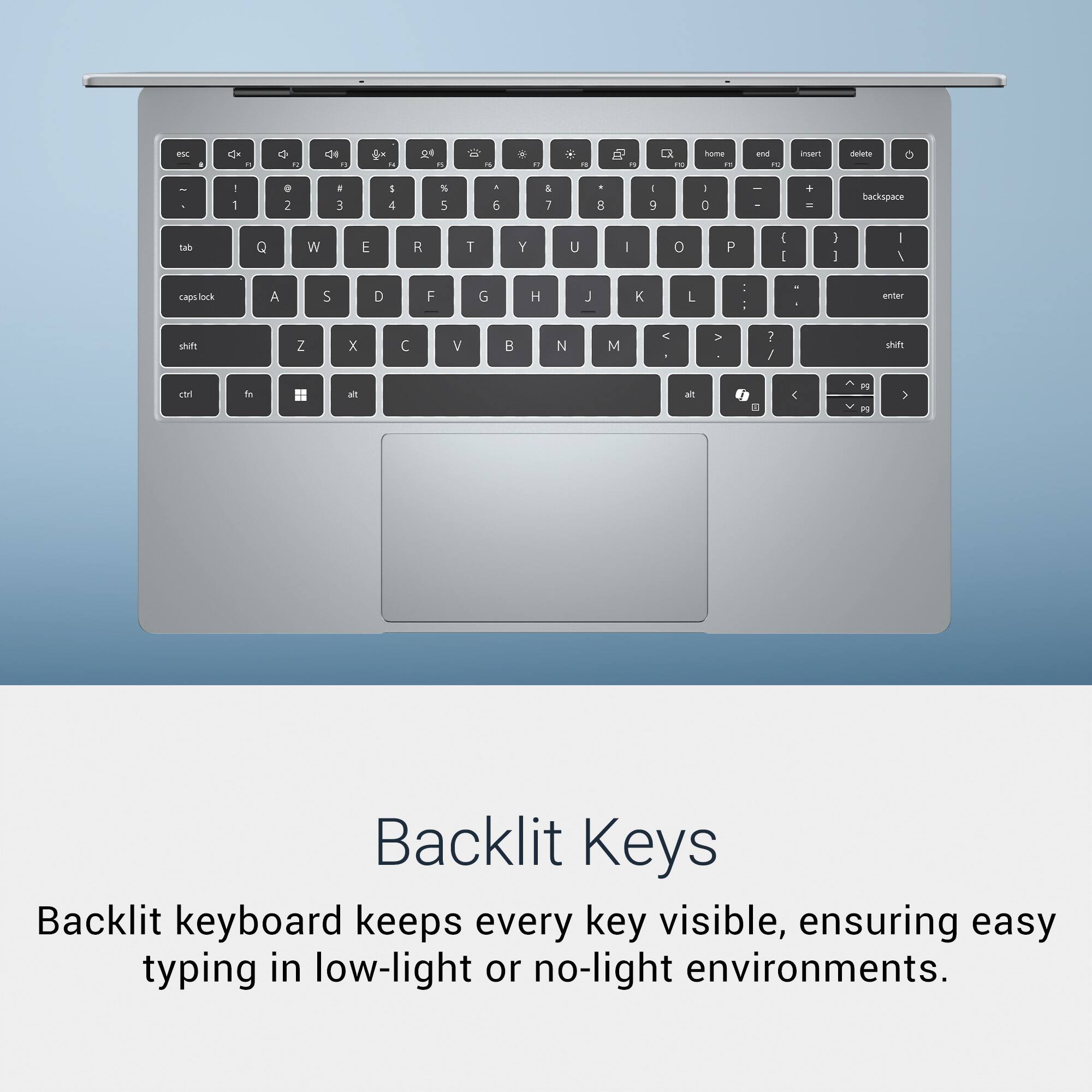 Backlit Keys

Backlit keyboard keeps every key visible, ensuring easy typing in low-light or no-light environments.