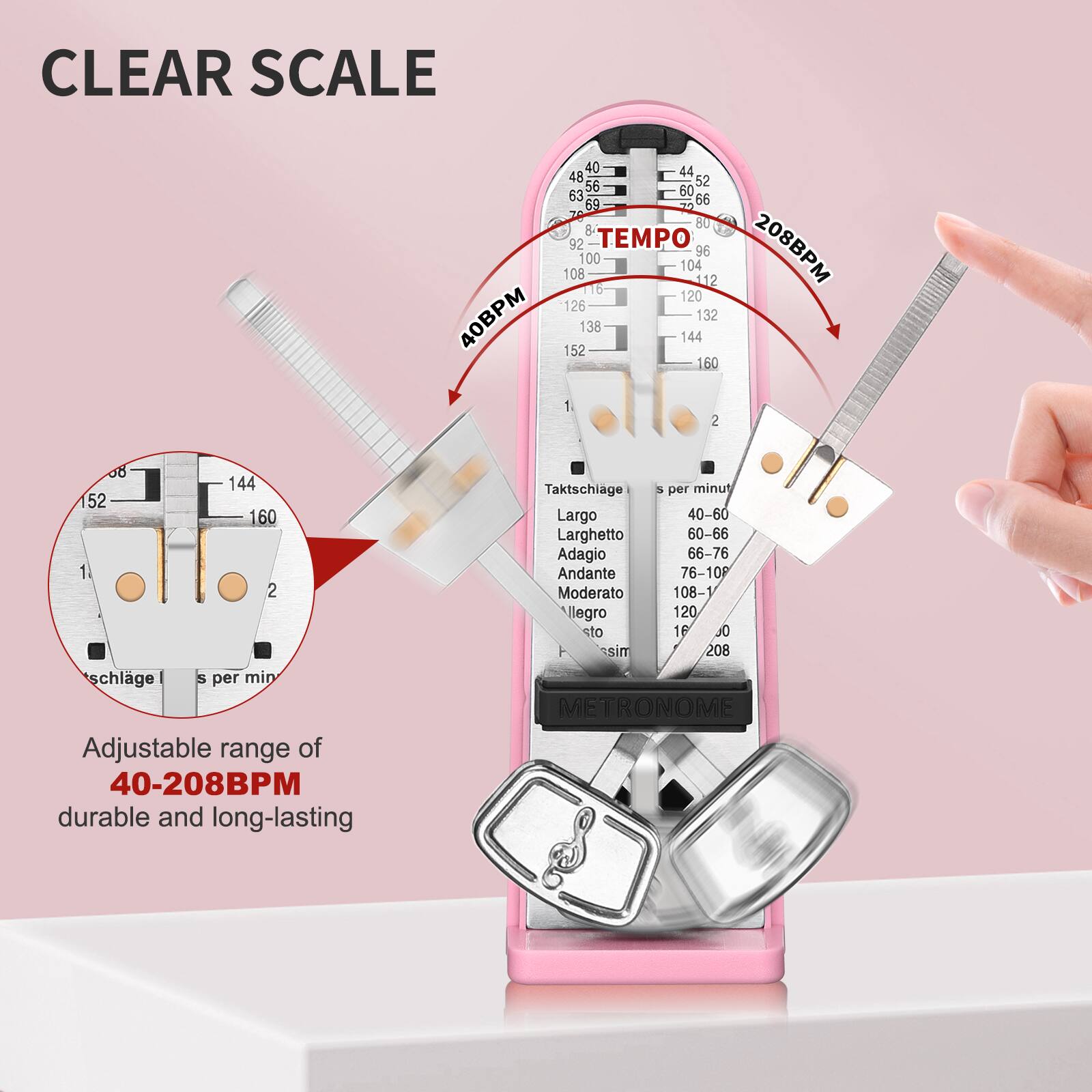 CLEAR SCALE  
40BPM 44 48 52 56 60 63 66 69 72 76 80 84 88 92 96 100 104 108 112 116 120 126 132 136 140 144 148 152 156 160 164 168 172 176 180 184 188 192 196 200 204 208BPM  

TEMPo  
40-60 Largo  
60-66 Larghetto  
66-76 Adagio  
76-108 Andante  
108-120 Moderato  
120-160 Allegro  
160-208 Presto  

Adjustable range of 40-208BPM  
durable and long-lasting  

Taktschiage