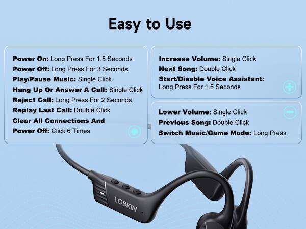 Easy to Use

Power On: Long Press For 1.5 Seconds  
Power Off: Long Press For 3 Seconds  
Play/Pause Music: Single Click  
Hang Up Or Answer A Call: Single Click  
Reject Call: Long Press For 2 Seconds  
Replay Last Call: Double Click  
Clear All Connections And Previous Song: Double Click  
Power Off: Click 6 Times  

Increase Volume: Single Click  
Next Song: Double Click  
Start/Disable Voice Assistant: Long Press For 1.5 Seconds  
Lower Volume: Single Click  
Previous Song: Double Click  
Switch Music/Game Mode: Long Press