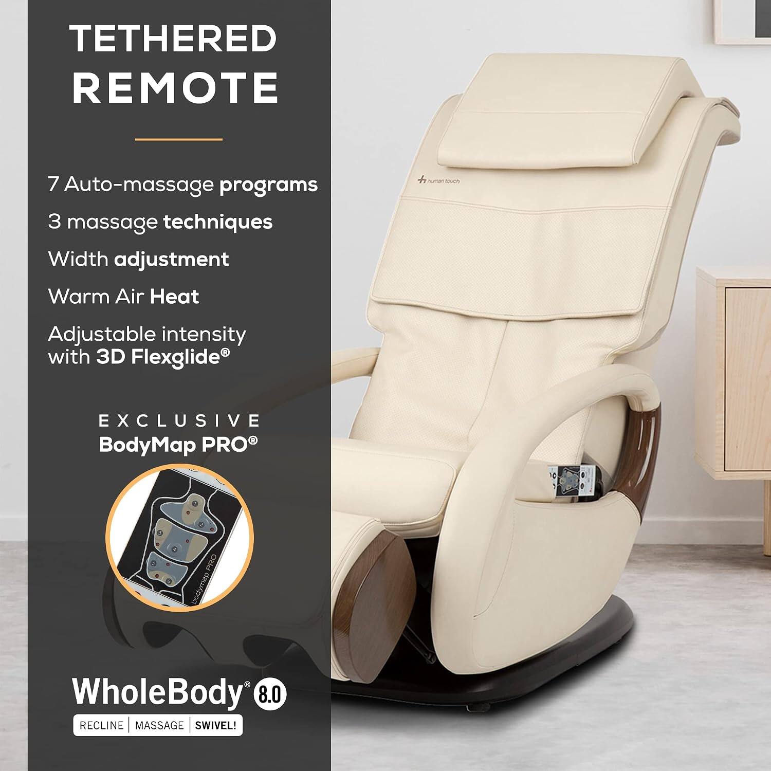 TETHERED REMOTE  
7 Auto-massage programs  
3 massage techniques  
Width adjustment  
Warm Air Heat  
Adjustable intensity with 3D Flexglide®  
EXCLUSIVE BodyMap PRO®  
WholeBody 8.0  
RECLINE | MASSAGE | SWIVEL!