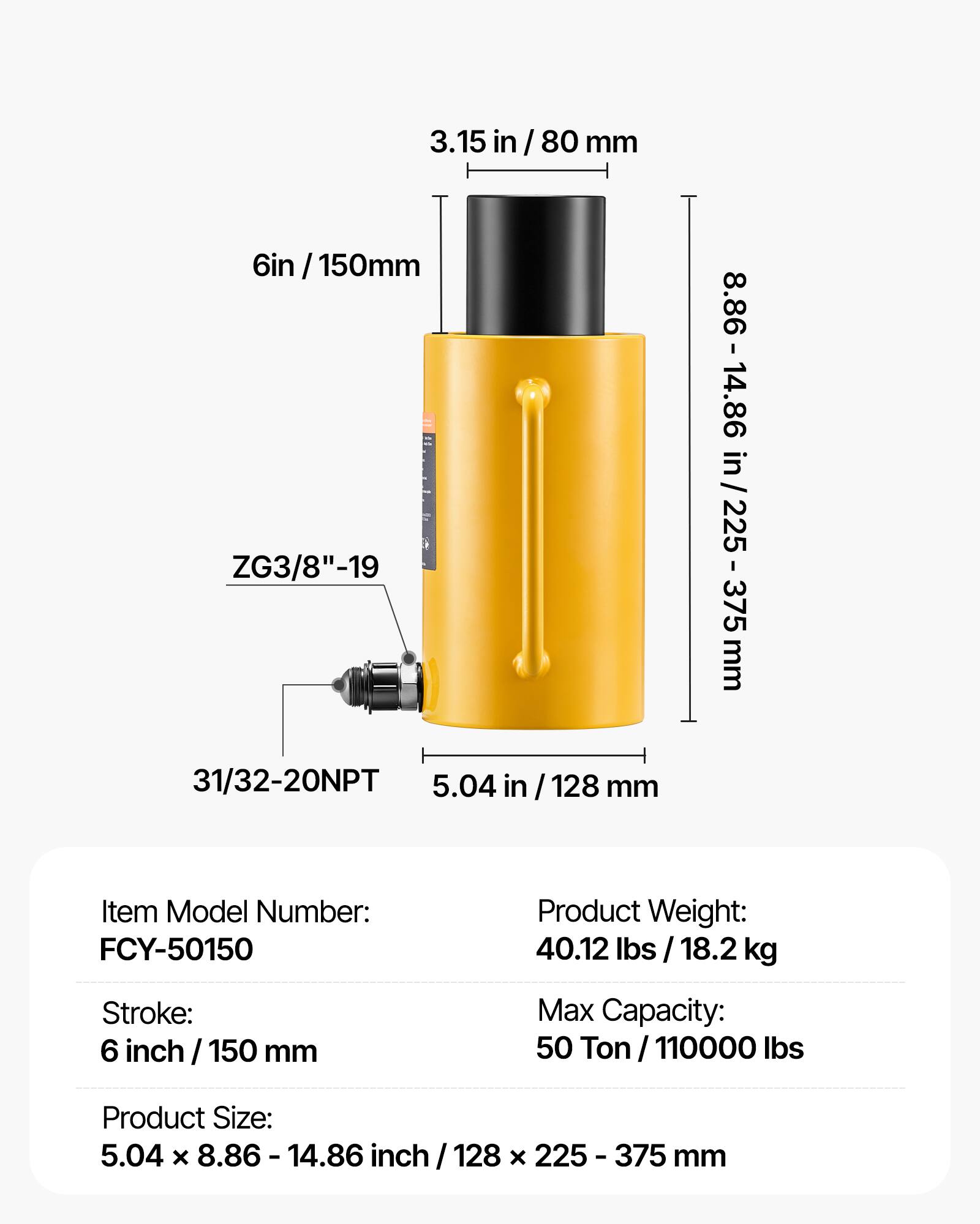 3.15 in / 80 mm  
6 in / 150 mm  
ZG3/8"-19  
8.86 - 14.86 in / 225 - 375 mm  
31/32-20NPT  
5.04 in / 128 mm  

Item Model Number: FCY-50150  
Product Weight: 40.12 lbs / 18.2 kg  
Stroke: 6 inch / 150 mm  
Max Capacity: 50 Ton / 110000 lbs  
Product Size: 5.04 x 8.86 - 14.86 inch / 128 x 225 - 375 mm
