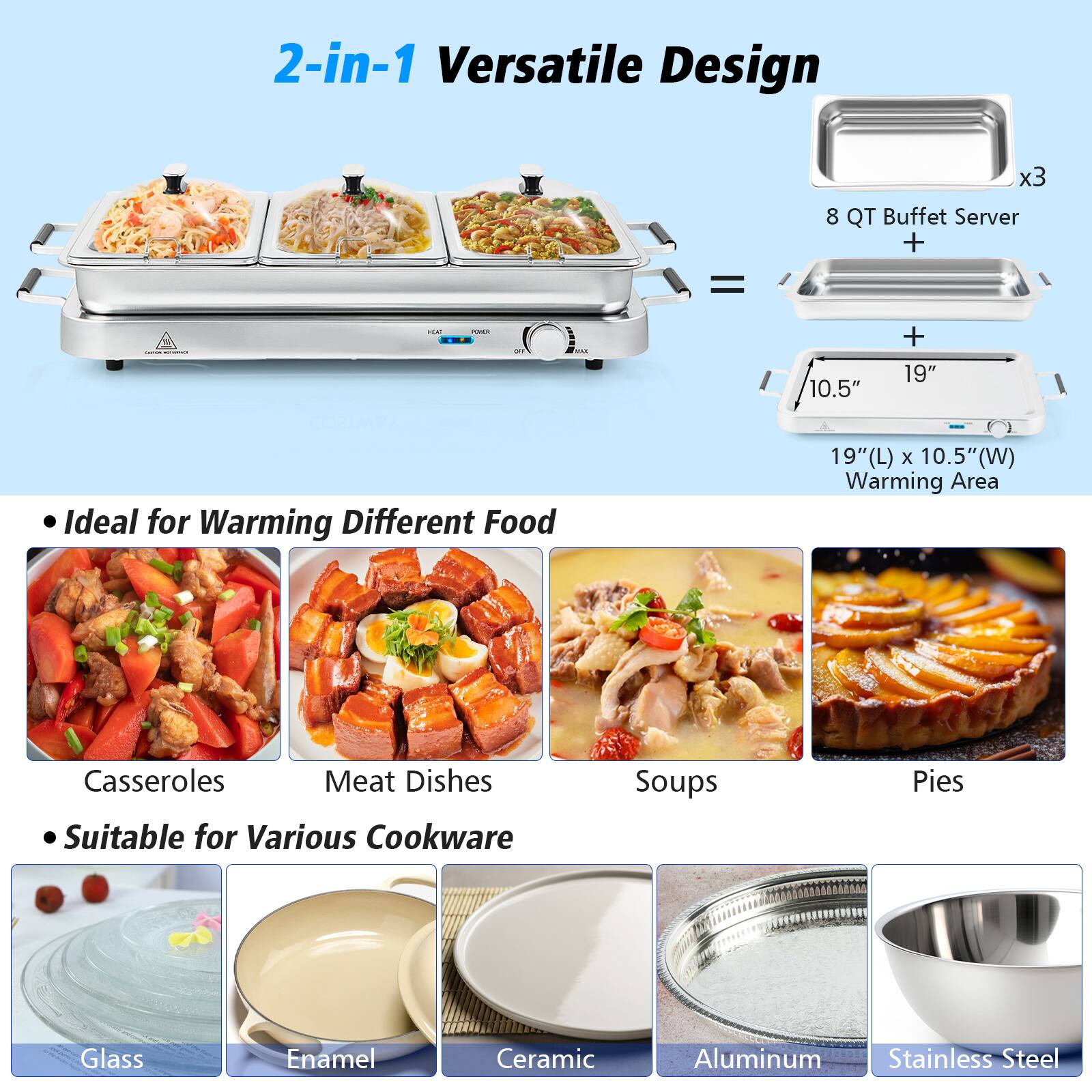 2-in-1 Versatile Design  
8 QT Buffet Server + 19" x 10.5" Warming Area (19"L x 10.5"W)  
Ideal for Warming Different Food  
Casseroles, Meat Dishes, Soups, Pies  
Suitable for Various Cookware  
Glass, Enamel, Ceramic, Aluminum, Stainless Steel