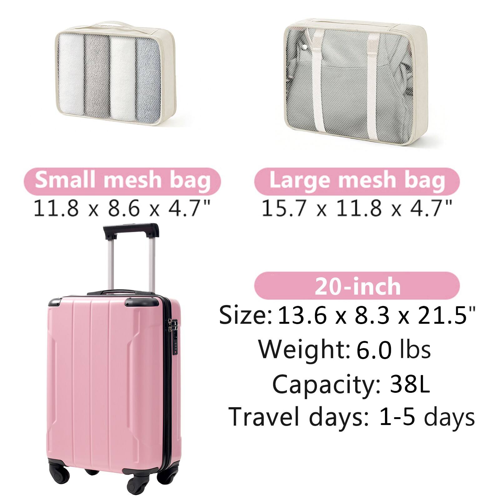 Small mesh bag  
11.8 x 8.6 x 4.7"  

Large mesh bag  
15.7 x 11.8 x 4.7"  

20-inch  
Size: 13.6 x 8.3 x 21.5"  
Weight: 6.0 lbs  
Capacity: 38L  
Travel days: 1-5 days