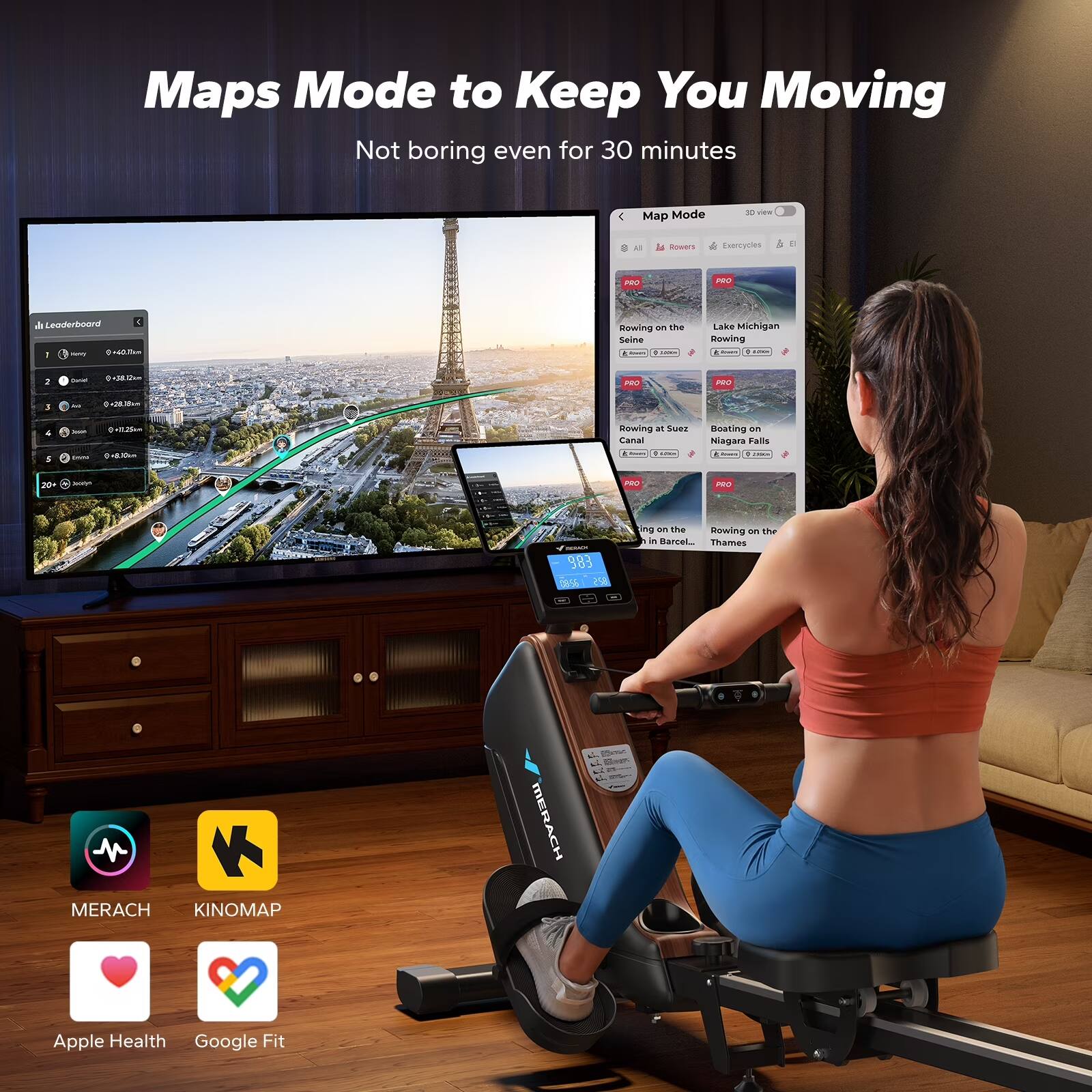 Maps Mode to Keep You Moving  
Not boring even for 30 minutes  

Map Mode  
- Rowing on the Seine  
- Rowing on Lake Michigan  
- Rowing on the Canal in Suzhou  
- Boating on Niagara Falls  
- Rowing on the Thames in Barcelona  

MERACH  
KINOMAP  
Apple Health  
Google Fit