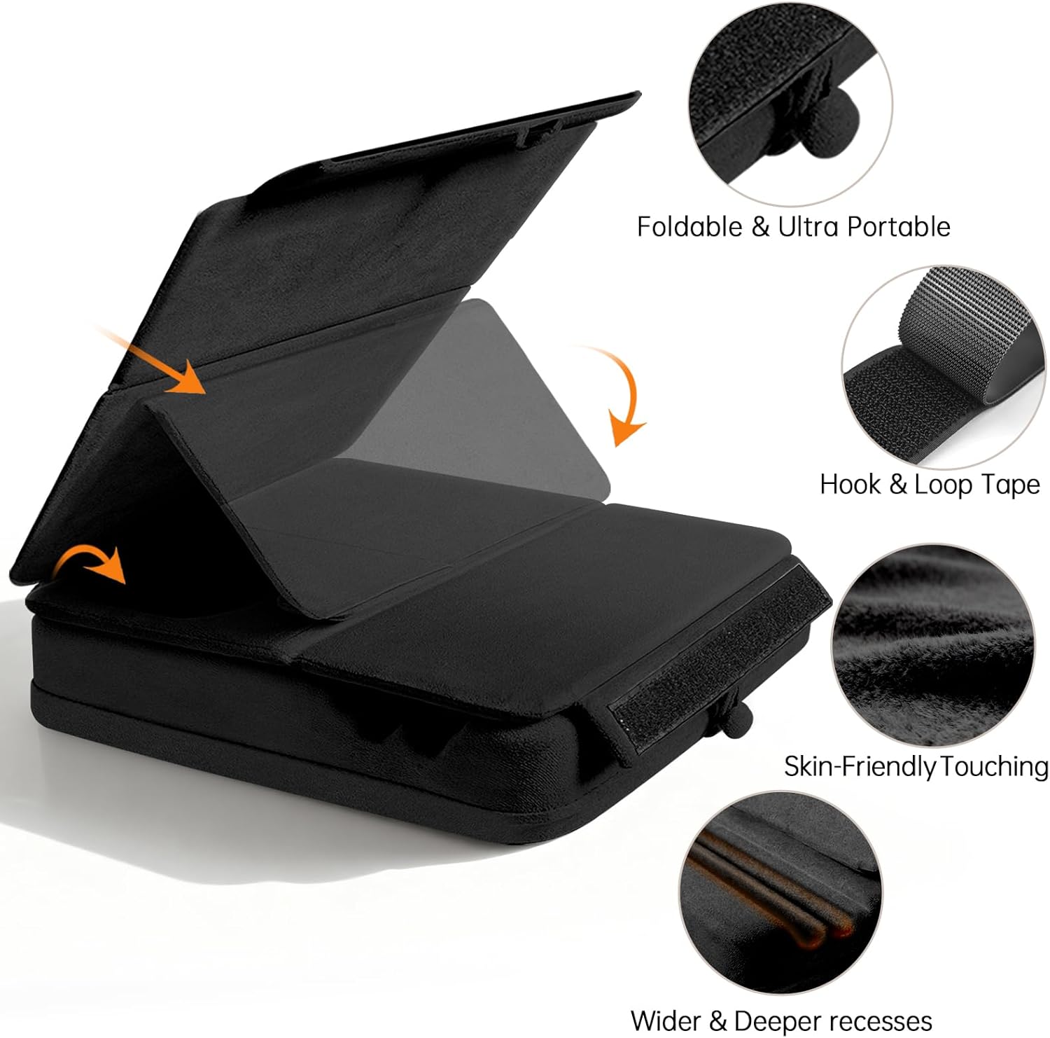 Foldable & Ultra Portable  
Hook & Loop Tape  
Skin-Friendly Touching  
Wider & Deeper recesses