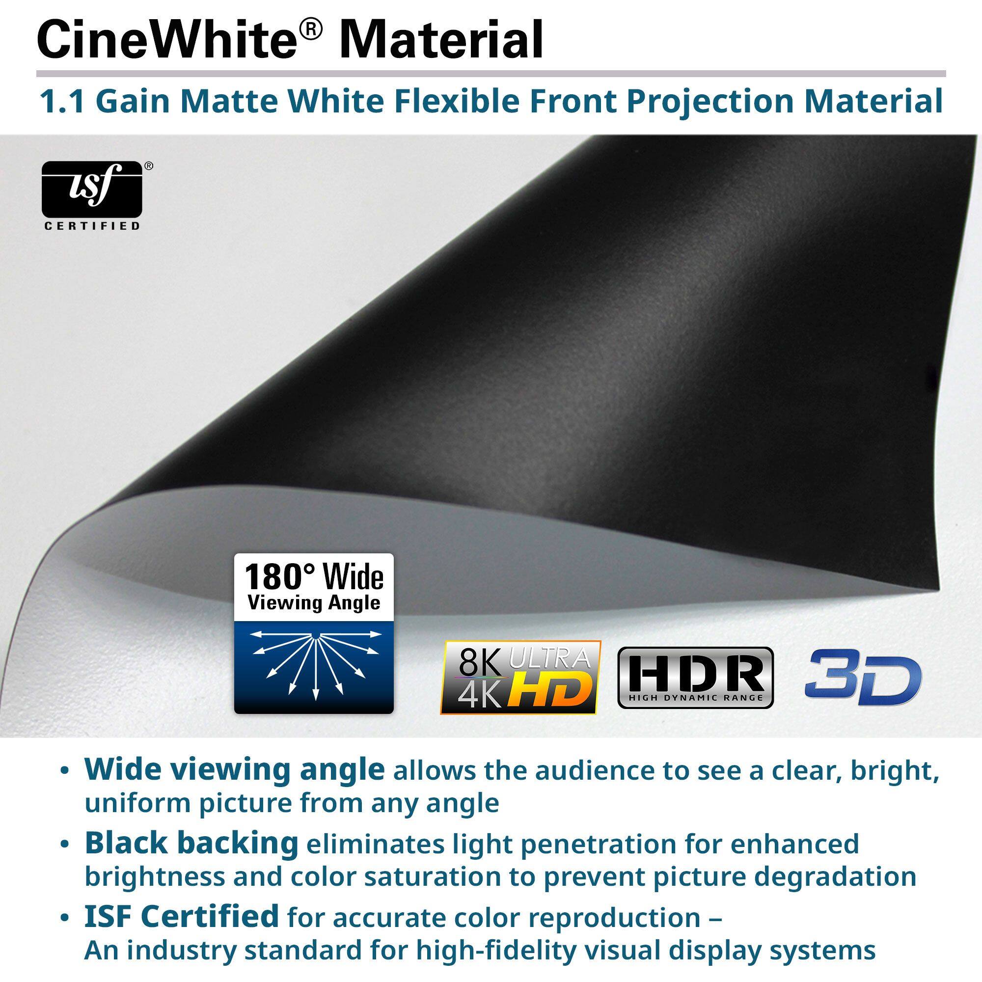 CineWhite® Material  
1.1 Gain Matte White Flexible Front Projection Material  

- Wide viewing angle allows the audience to see a clear, bright, uniform picture from any angle  
- Black backing eliminates light penetration for enhanced brightness and color saturation to prevent picture degradation  
- ISF Certified for accurate color reproduction – An industry standard for high-fidelity visual display systems  

180° Wide Viewing Angle  
8K ULTRA HD  
HDR  
3D  

ISF CERTIFIED