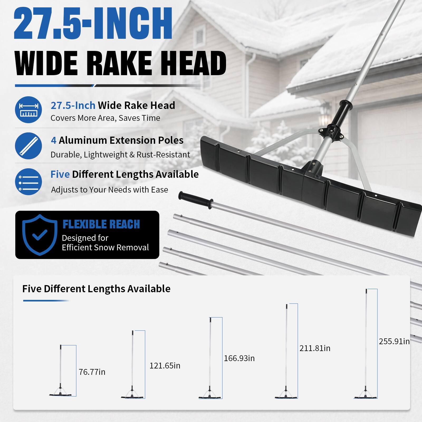 27.5-INCH WIDE RAKE HEAD

27.5-Inch Wide Rake Head Covers More Area, Saves Time

4 Aluminum Extension Poles Durable, Lightweight & Rust-Resistant

Five Different Lengths Available Adjusts to Your Needs with Ease

FLEXIBLE REACH Designed for Efficient Snow Removal

Five Different Lengths Available

76.77in

121.65in

166.93in

211.81in

255.91in