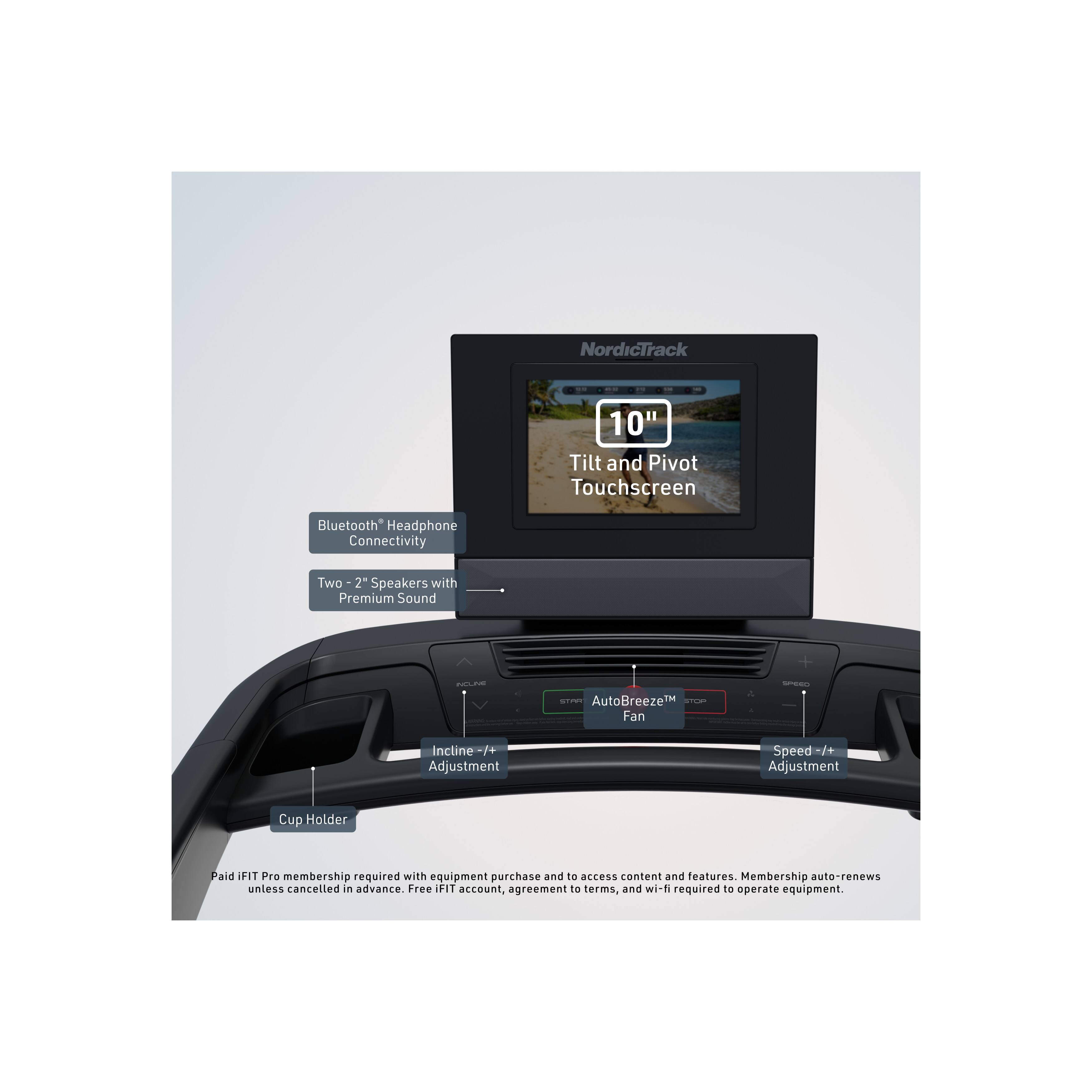 NordicTrack 10" Tilt and Pivot Touchscreen Bluetooth Headphone Connectivity Two 2" Speakers with Premium Sound

- AutoBreeze™ Fan
- Incline +/- Adjustment
- Speed +/- Adjustment
- Cup Holder

Paid IFIT Pro membership required with equipment purchase and to access content and features. Membership auto-renews unless cancelled in advance. Free IFIT account, agreement to terms, and wi-fi required to operate equipment.