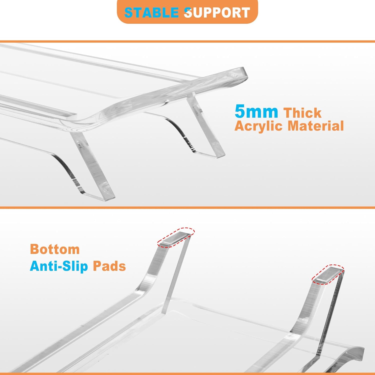 STABLE SUPPORT

5mm Thick Acrylic Material

Bottom Anti-Slip Pads
