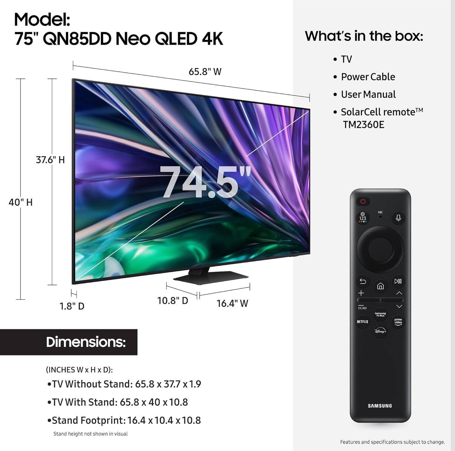 Model: 75" QN85DD Neo QLED 4K

What's in the box:
- TV
- Power Cable
- User Manual
- SolarCell remote™ TM2360E

Dimensions:
(INCHES W x H x D):
- TV Without Stand: 65.8 x 37.7 x 1.9
- TV With Stand: 65.8 x 40 x 10.8
- Stand Footprint: 16.4 x 10.4 x 10.8

Stand height not shown in visual

Features and specifications subject to change.