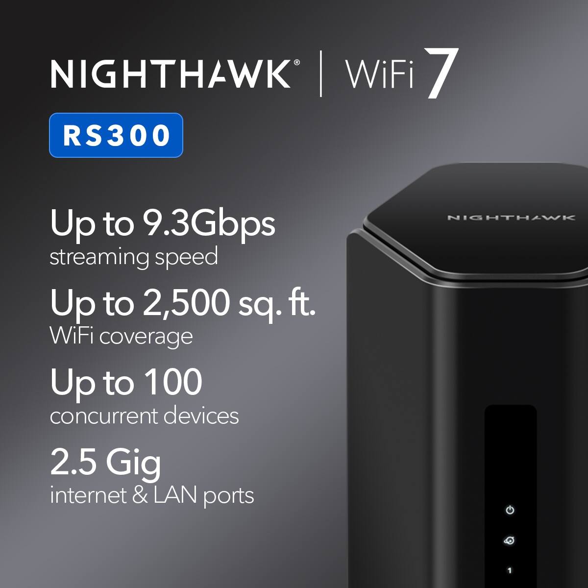 Nighthawk RS300  
WiFi 7  
Up to 9.3Gbps streaming speed  
Up to 2,500 sq. ft. WiFi coverage  
Up to 100 concurrent devices  
2.5 Gig internet & LAN ports