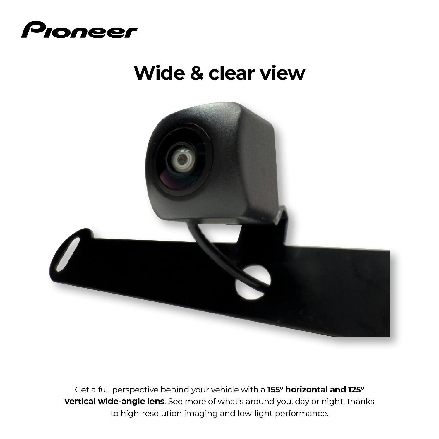 Pioneer

Wide & clear view

Get a full perspective behind your vehicle with a 155° horizontal and 125° vertical wide-angle lens. See more of what's around you, day or night, thanks to high-resolution imaging and low-light performance.