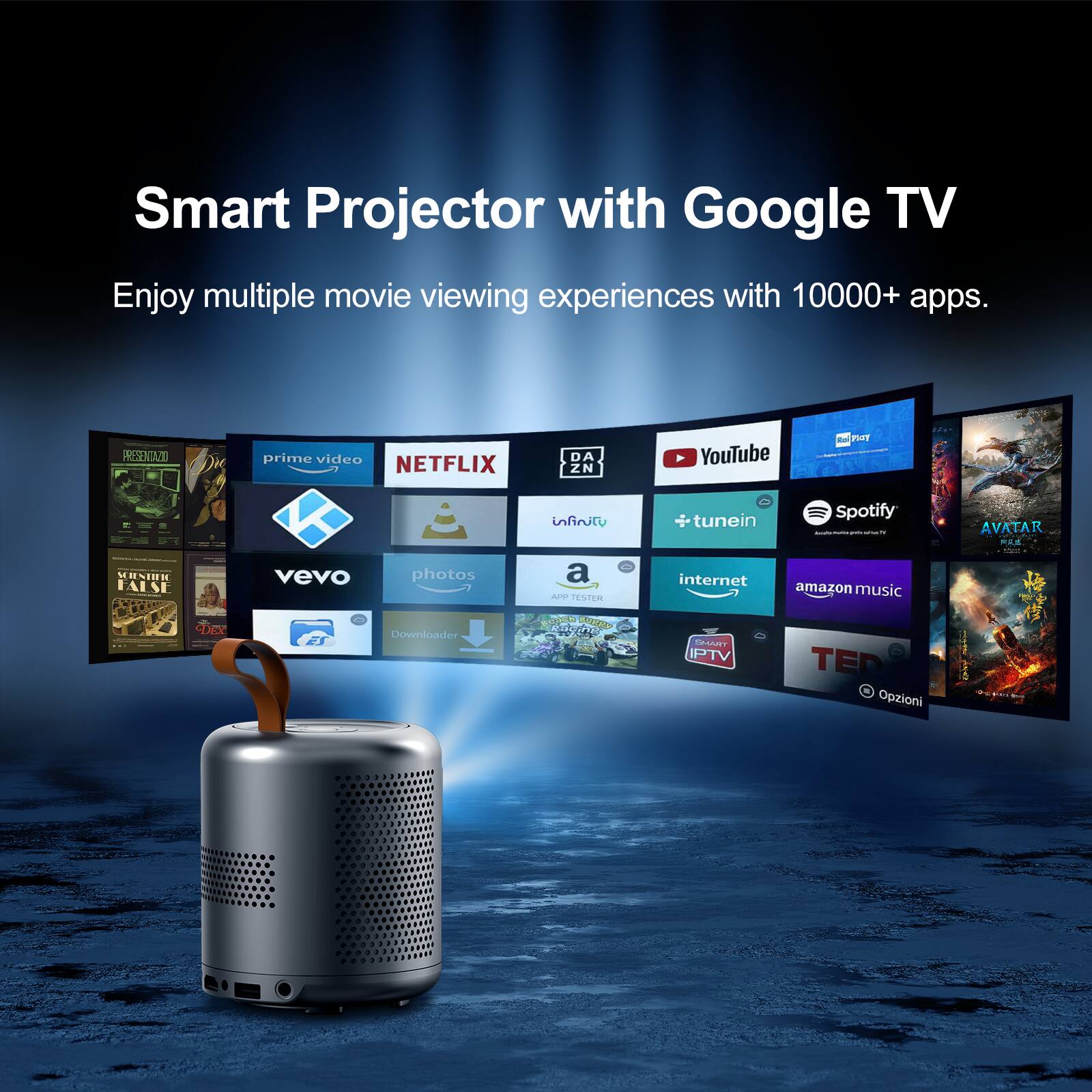 Smart Projector with Google TV
Enjoy multiple movie viewing experiences with 10000+ apps.

PRESENTAZZOO
prime video
NETFLIX
DAZN
YouTube
Spotify
infiniti
tunein
AVATAR
MENIUR FALSE
vevo
photos
a
Are
TASTER
internet
amazon music
PDEe
Downloader
GAT
PTV
TED
Opzioni