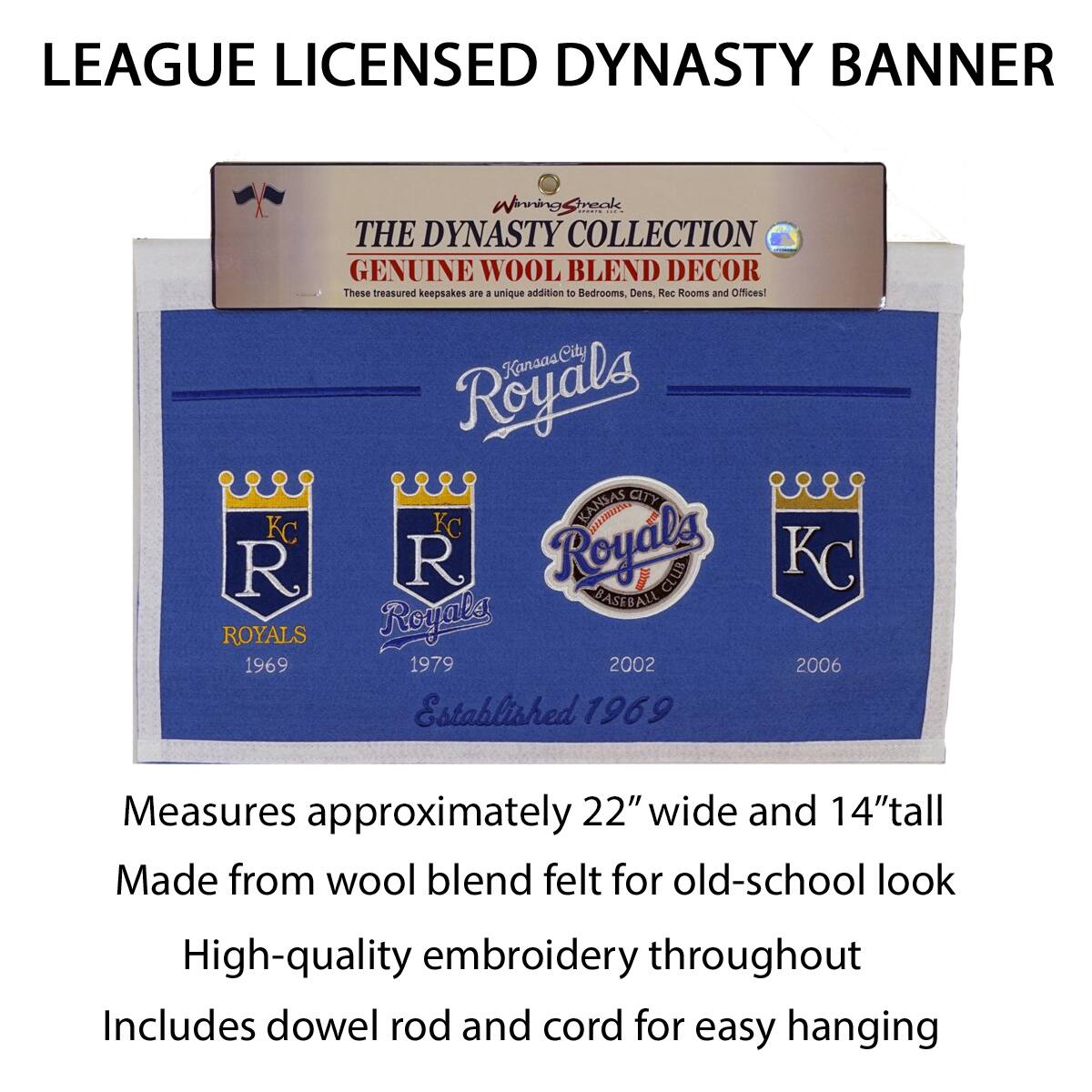 LEAGUE LICENSED DYNASTY BANNER

THE DYNASTY COLLECTION  
GENUINE WOOL BLEND DECOR  
These treasured keepsakes are a unique addition to Bedrooms, Dens, Rec Rooms and Offices!

Kansas City Royals  
Established 1969

Measures approximately 22" wide and 14" tall  
Made from wool blend felt for old-school look  
High-quality embroidery throughout  
Includes dowel rod and cord for easy hanging

1969  
1979  
2002  
2006