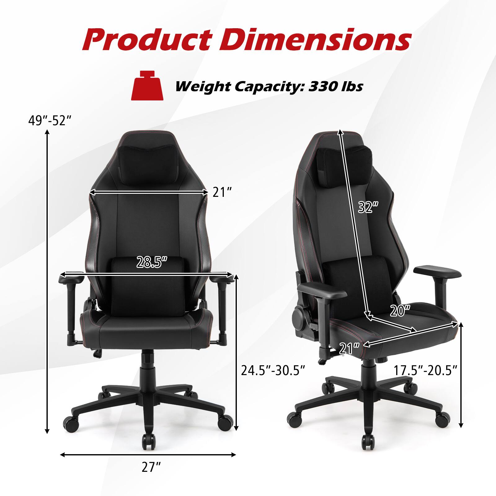 Product Dimensions  
Weight Capacity: 330 lbs  

- Height: 49"-52"  
- Width: 21"  
- Depth: 28.5"  
- Seat Height: 24.5"-30.5"  
- Seat Width: 20"  
- Seat Depth: 17.5"-20.5"  
- Armrest Height: 32"  
- Base Width: 27"