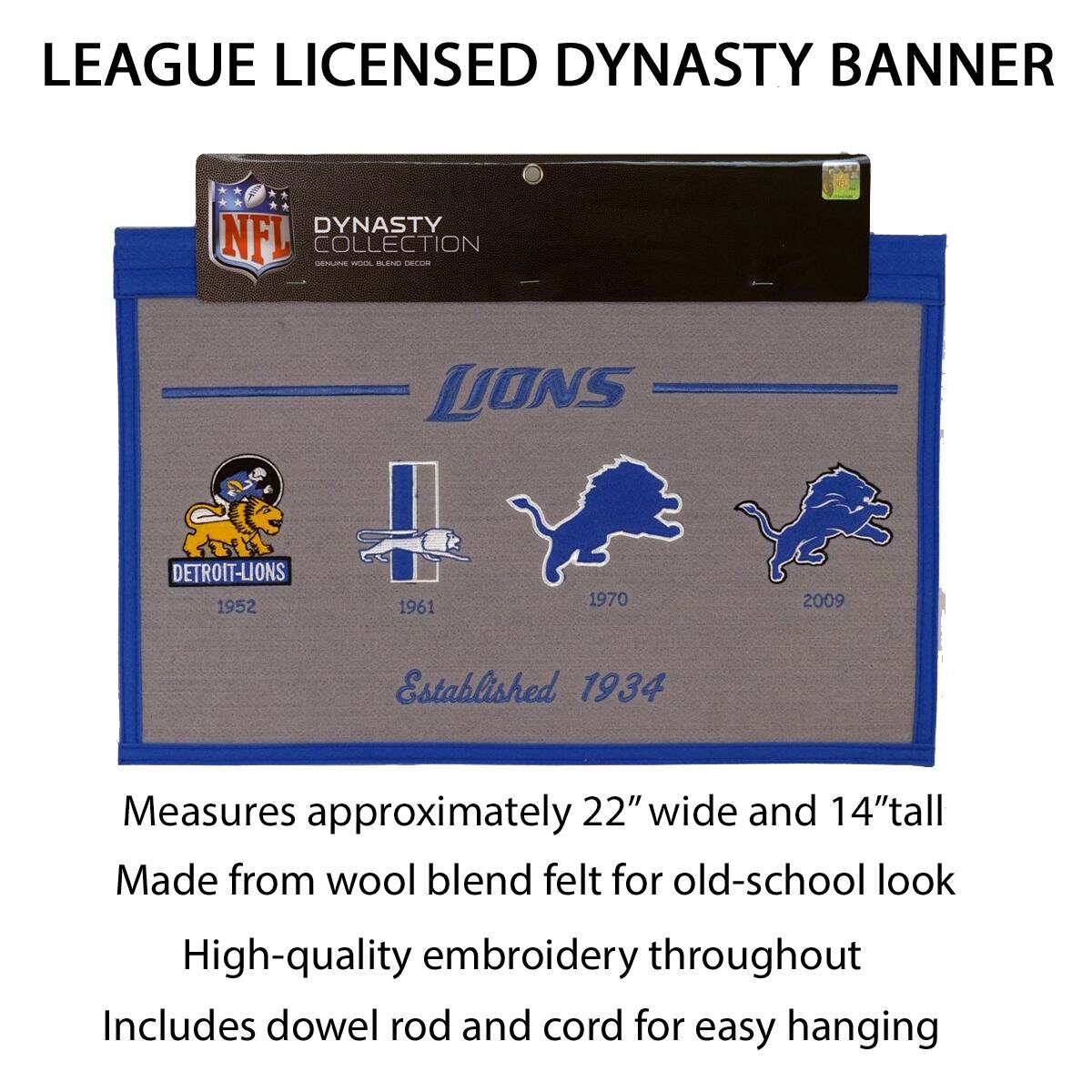 LEAGUE LICENSED DYNASTY BANNER

DYNASTY COLLECTION
GENUINE WOOL BLEND DECOR

LIONS
DETROIT LIONS
1952 1961 1970 2009
Established 1934

Measures approximately 22" wide and 14" tall
Made from wool blend felt for old-school look
High-quality embroidery throughout
Includes dowel rod and cord for easy hanging