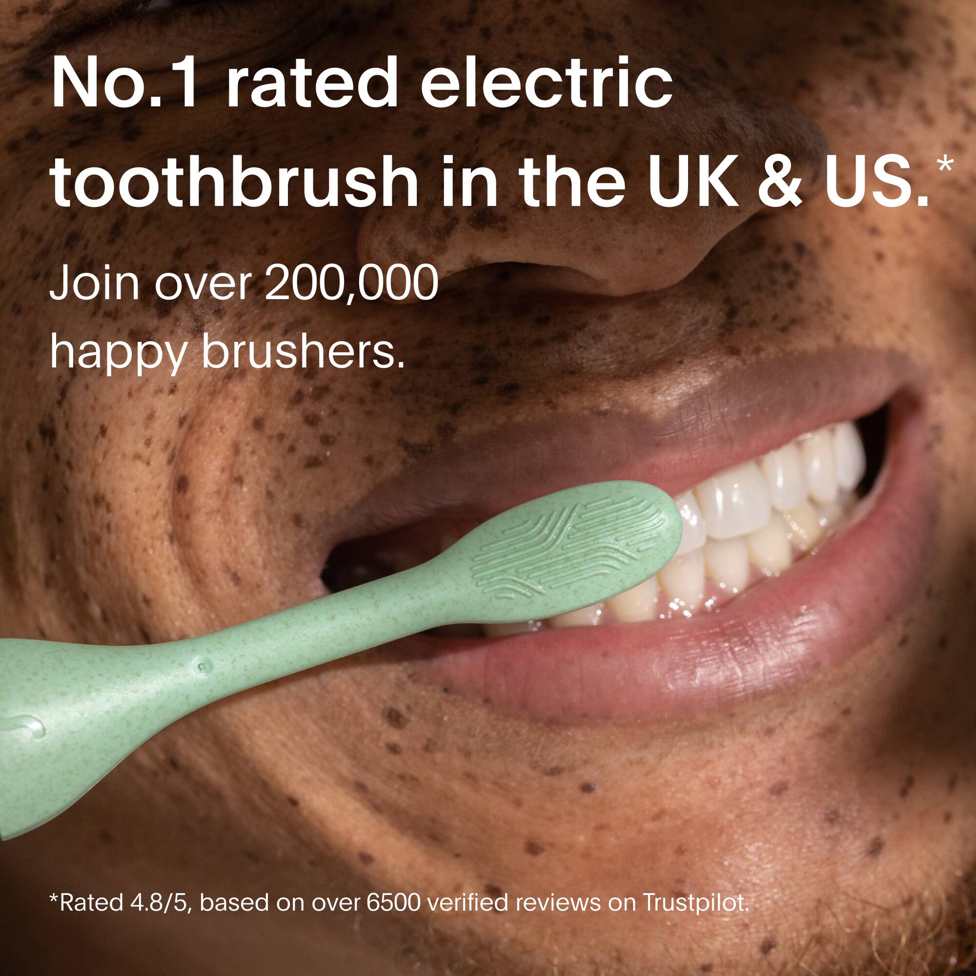 No.1 rated electric toothbrush in the UK & US.  
Join over 200,000 happy brushers.  

*Rated 4.8/5, based on over 6500 verified reviews on Trustpilot.
