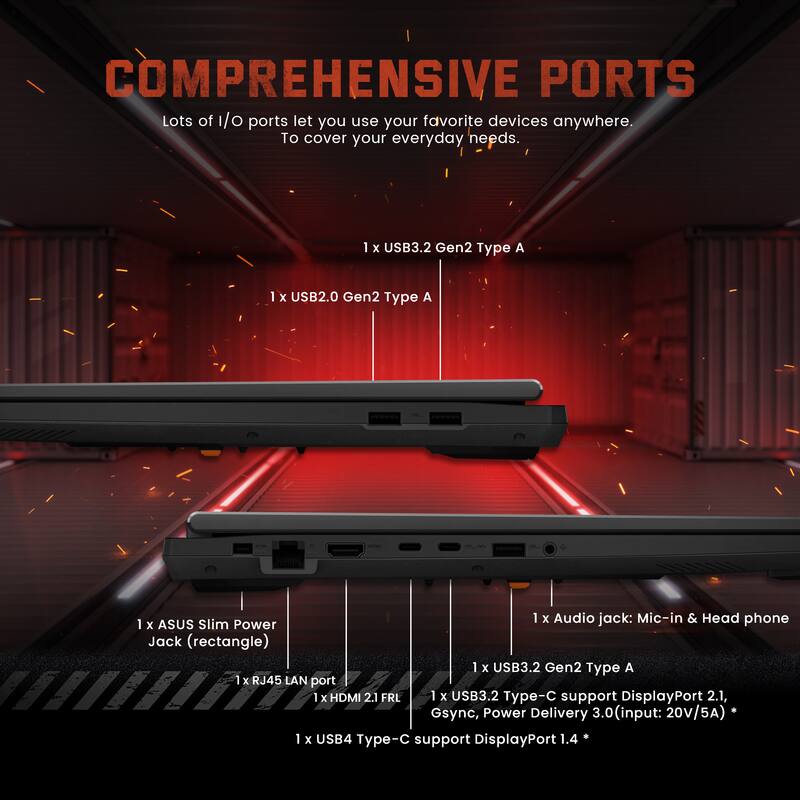 COMPREHENSIVE PORTS

Lots of I/O ports let you use your favorite devices anywhere. To cover your everyday needs.

- 1 x USB3.2 Gen2 Type A
- 1 x USB2.0 Gen2 Type A
- 1 x Audio jack: Mic-in & Headphone
- 1 x ASUS Slim Power Jack (rectangle)
- 1 x USB3.2 Gen2 Type A
- 1 x RJ45 LAN port
- 1 x HDMI 2.1 FRL
- 1 x USB3.2 Type-C support DisplayPort 2.1, Gsync, Power Delivery 3.0 (input: 20V/5A)
- 1 x USB4 Type-C support DisplayPort 1.4