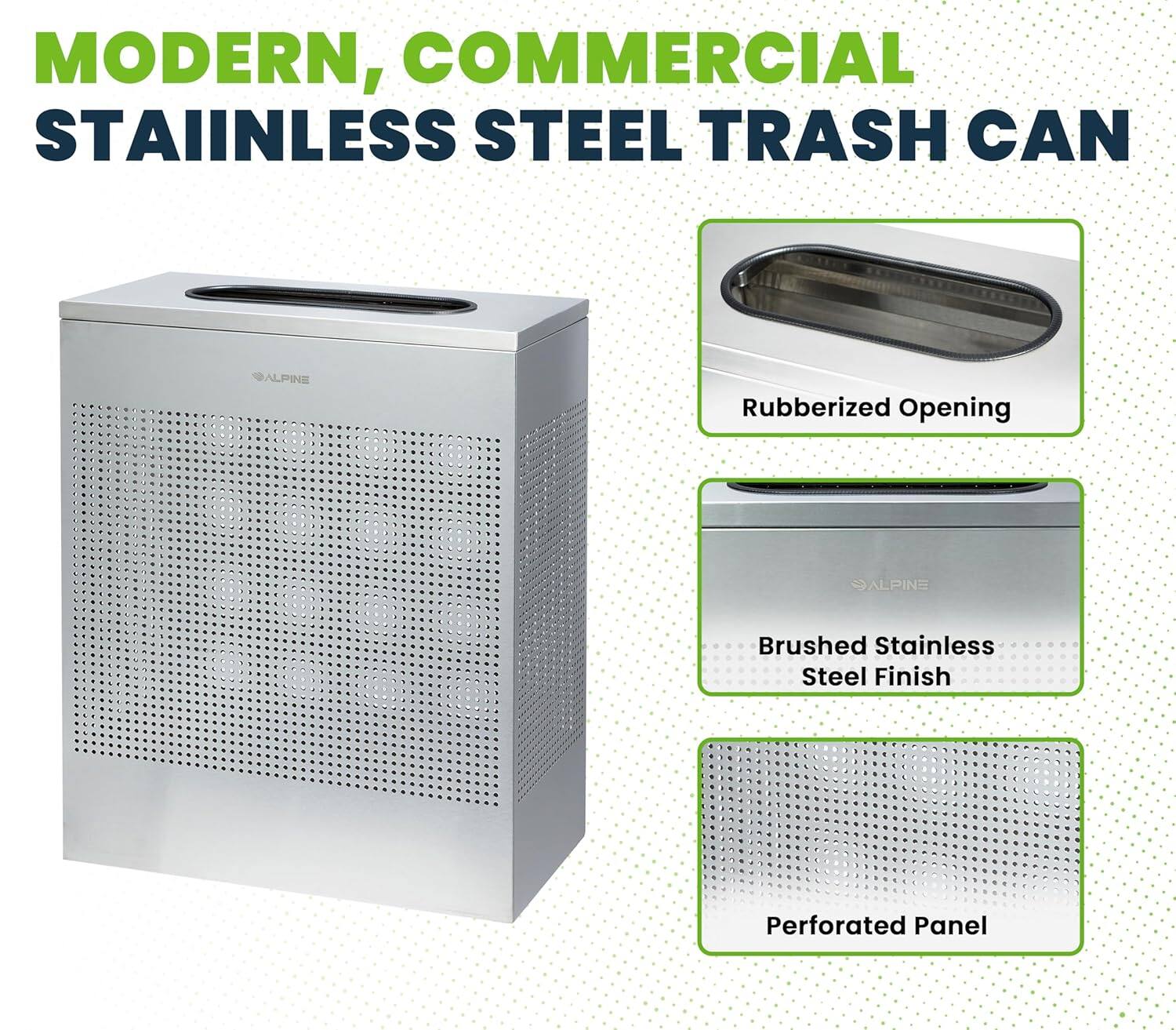 MODERN, COMMERCIAL STAINLESS STEEL TRASH CAN
ALPINE
Rubberized Opening
ALPINE
Brushed Stainless Steel Finish
Perforated Panel
