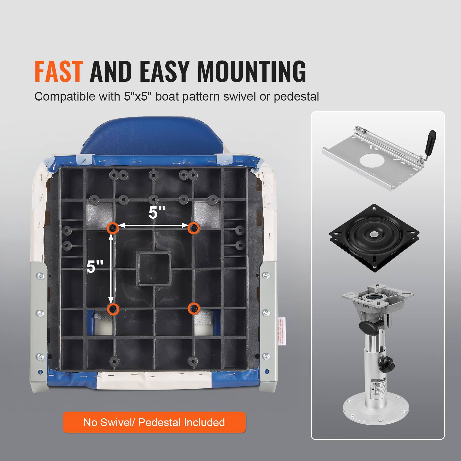 FAST AND EASY MOUNTING
Compatible with 5"x5" boat pattern swivel or pedestal
5"
5"
No Swivel/ Pedestal Included