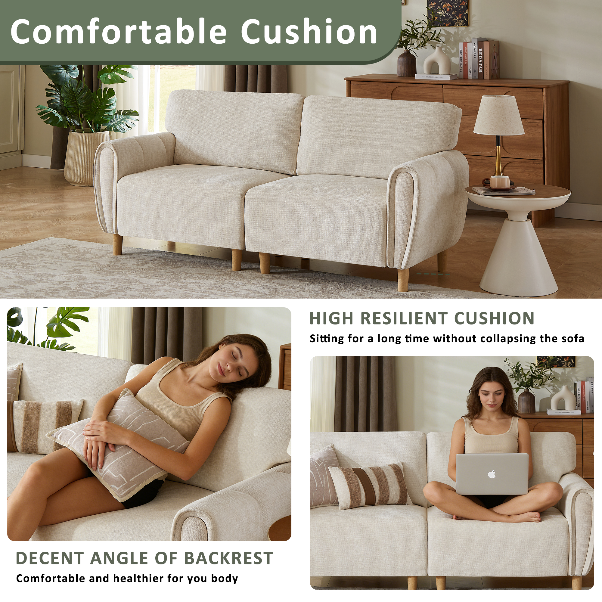 Comfortable Cushion

HIGH RESILIENT CUSHION
Sitting for a long time without collapsing the sofa

DECENT ANGLE OF BACKREST
Comfortable and healthier for your body