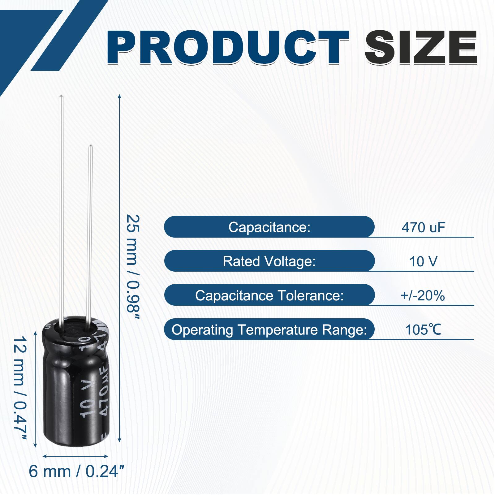 PRODUCT SIZE  
25 mm / 0.98"  
12 mm / 0.47"  
6 mm / 0.24"  

Capacitance: 470 uF  
Rated Voltage: 10 V  
Capacitance Tolerance: +/-20%  
Operating Temperature Range: 105°C