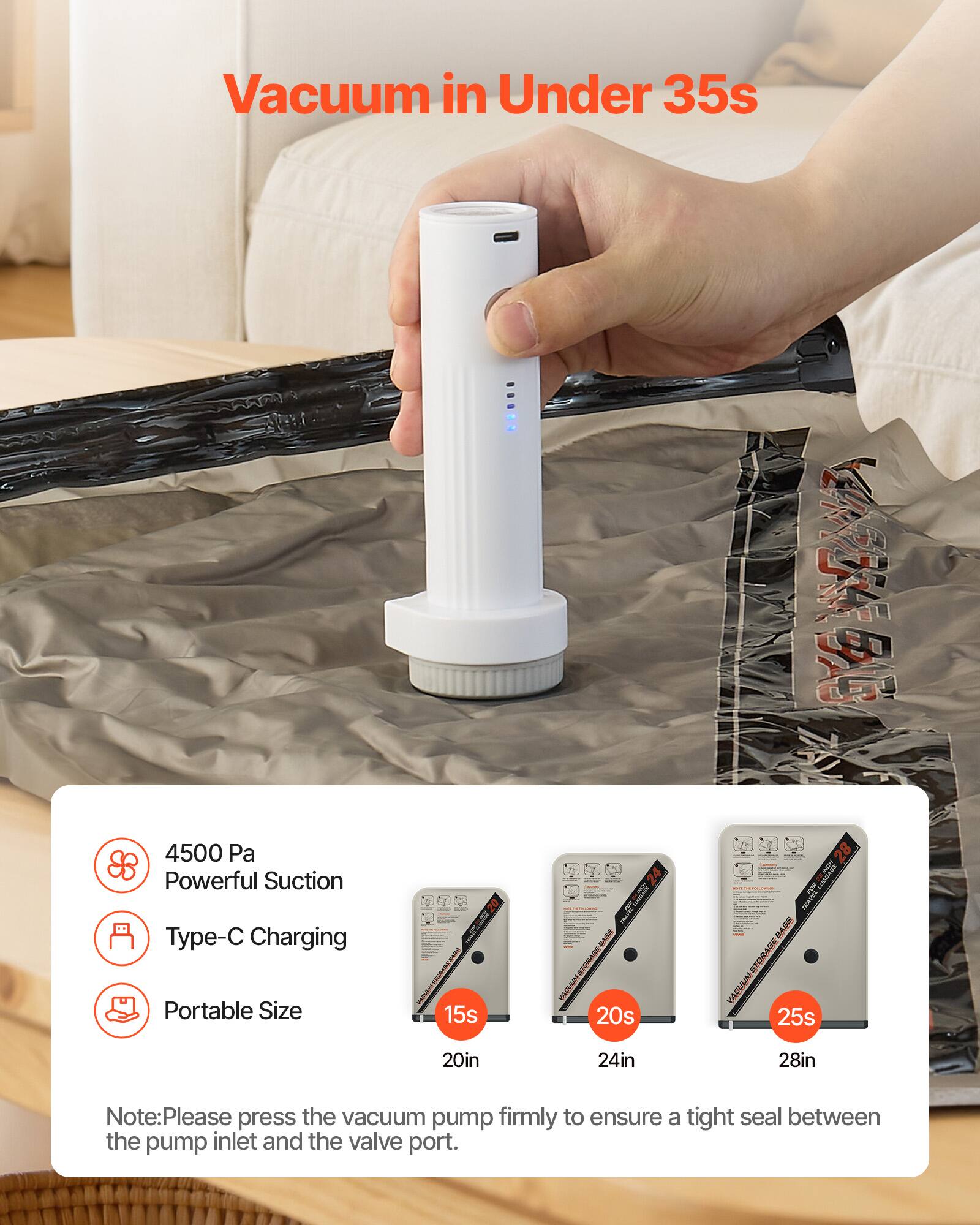 Vacuum in Under 35s

4500 Pa Powerful Suction
Type-C Charging
Portable Size

15s 20in
20s 24in
25s 28in

Note: Please press the vacuum pump firmly to ensure a tight seal between the pump inlet and the valve port.