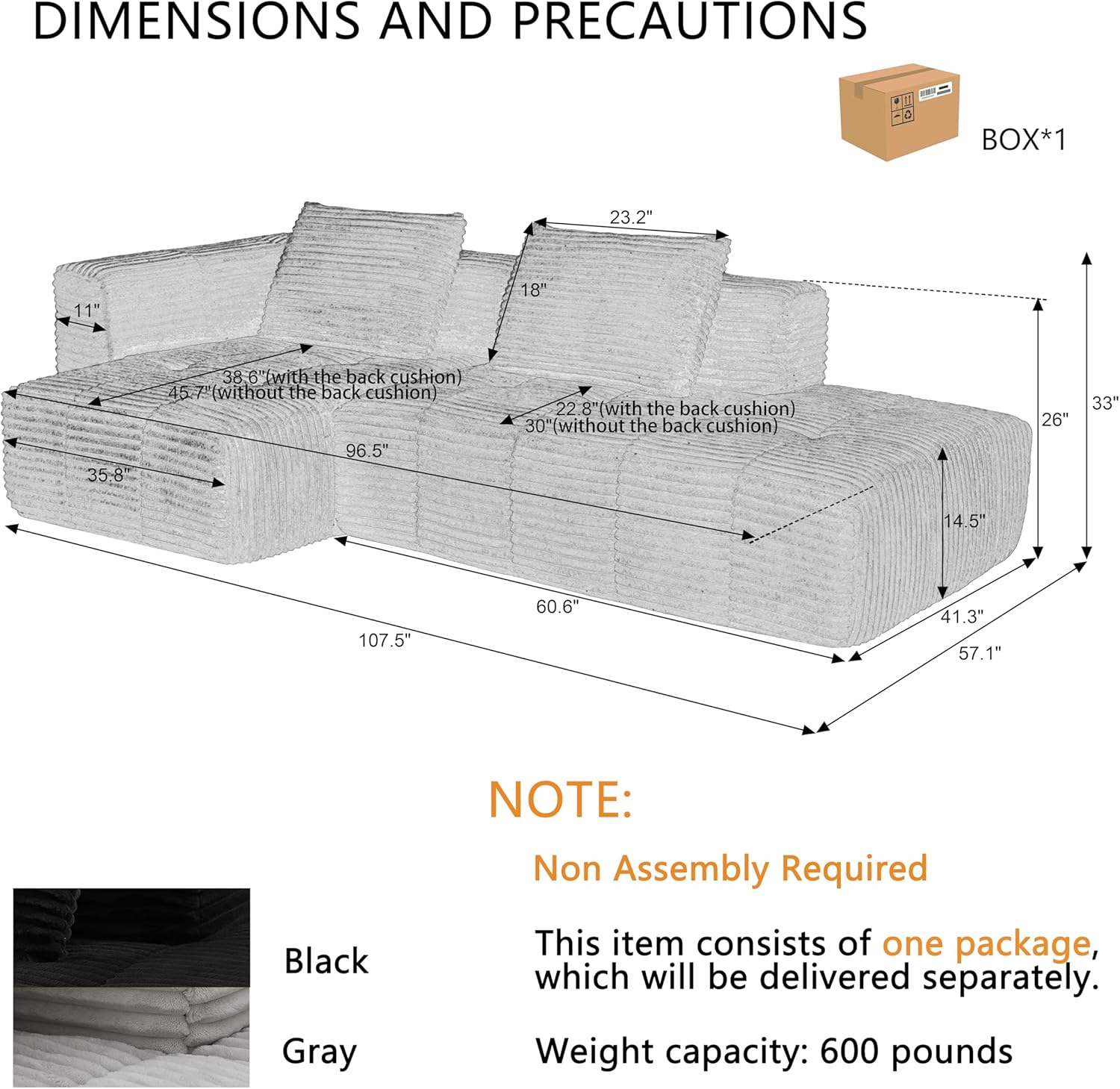 **DIMENSIONS AND PRECAUTIONS**

- **BOX*1**
  - 23.2" x 11" x 18"
  - 35.8" x 38" x 6" (with the back cushion)
  - 45.7" (without the back cushion)
  - 96.5" x 22.8" (with the back cushion)
  - 30" (without the back cushion)
  - 26" x 33" x 14.5"
  - 107.5" x 60.6" x 41.3" x 57.1"

**NOTE:**
- Non Assembly Required
- This item consists of one package, which will be delivered separately.
- Weight capacity: 600 pounds

**Colors:**
- Black
- Gray
