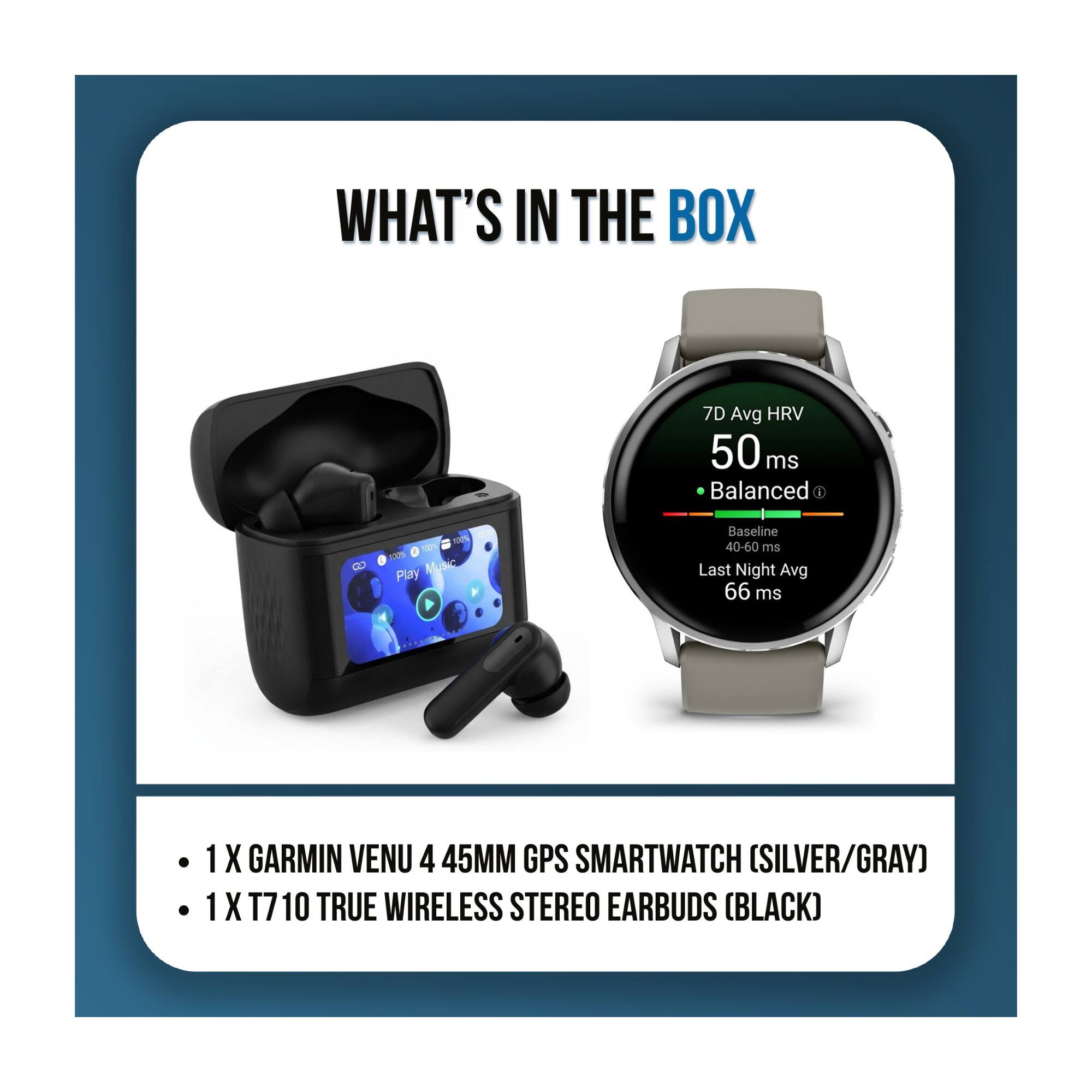 WHAT'S IN THE BOX

7D Avg HRV 50 ms Balanced 1
100% 100% 12.9% Play Music
Baseline 40-60 ms Last Night Avg 66 ms

1 X GARMIN VENU 4 45MM GPS SMARTWATCH (SILVER/GRAY)
1 X T7 10 TRUE WIRELESS STEREO EARBUDS (BLACK)