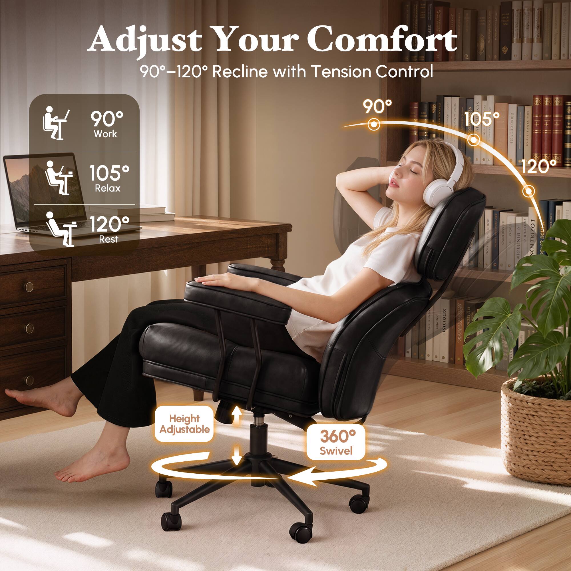 Adjust Your Comfort  
90°-120° Recline with Tension Control  
90° Work  
105° Relax  
120° Rest  
Height Adjustable  
360° Swivel