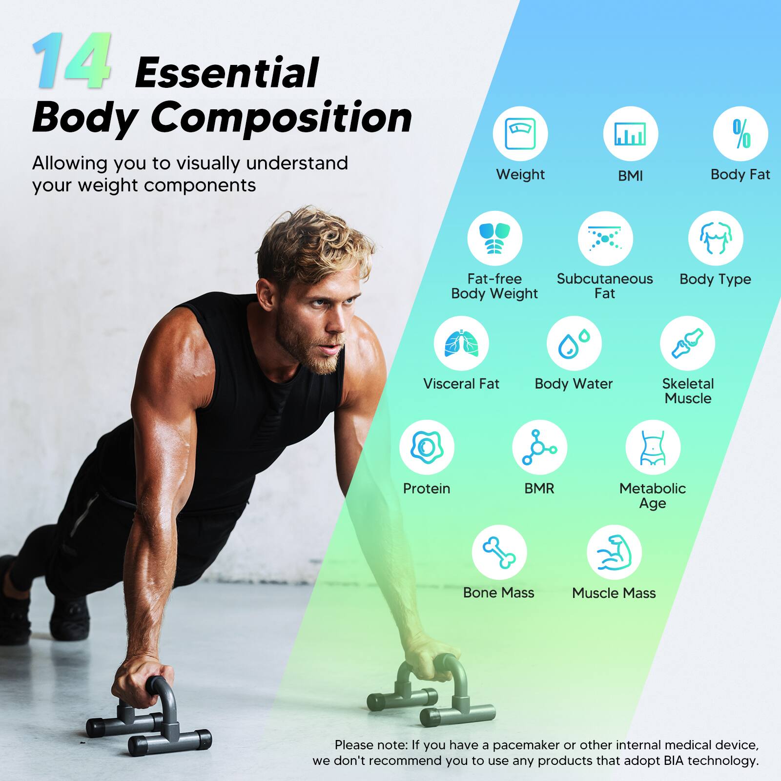 14 Essential Body Composition Factors:

1. Weight
2. BMI (Body Mass Index)
3. % Body Fat
4. Fat-free mass
5. Subcutaneous body type
6. Body Water
7. Skeletal Muscle
8. Protein
9. BMR (Basal Metabolic Rate)
10. Metabolic Age
11. Bone Mass
12. Muscle Mass

Please note: If you have a pacemaker or other internal medical device, we do not recommend using any products that adopt BIA technology.