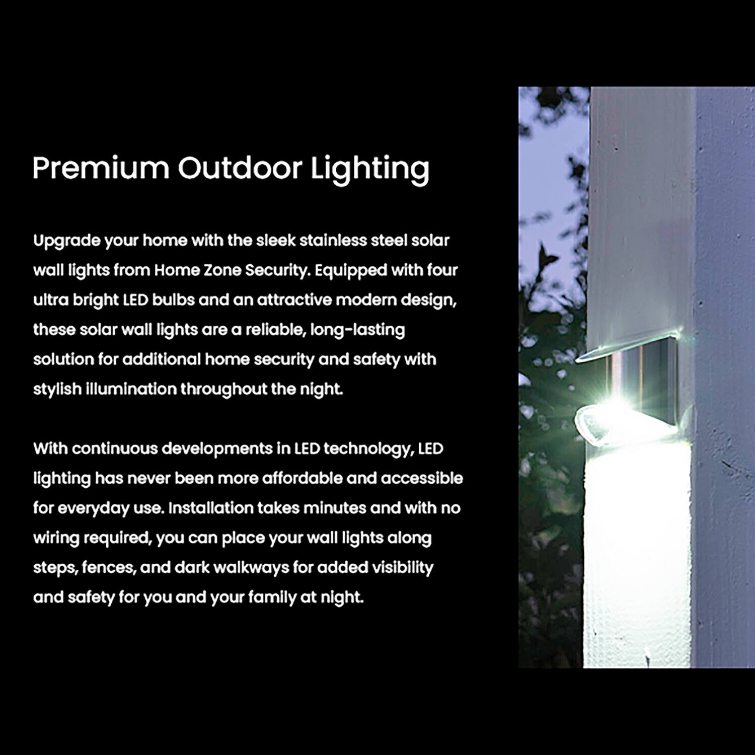 Premium Outdoor Lighting

Upgrade your home with the sleek stainless steel solar wall lights from Home Zone Security. Equipped with four ultra bright LED bulbs and an attractive modern design, these solar wall lights are a reliable, long-lasting solution for additional home security and safety with stylish illumination throughout the night.

With continuous developments in LED technology, LED lighting has never been more affordable and accessible for everyday use. Installation takes minutes and with no wiring required, you can place your wall lights along steps, fences, and dark walkways for added visibility and safety for you and your family at night.