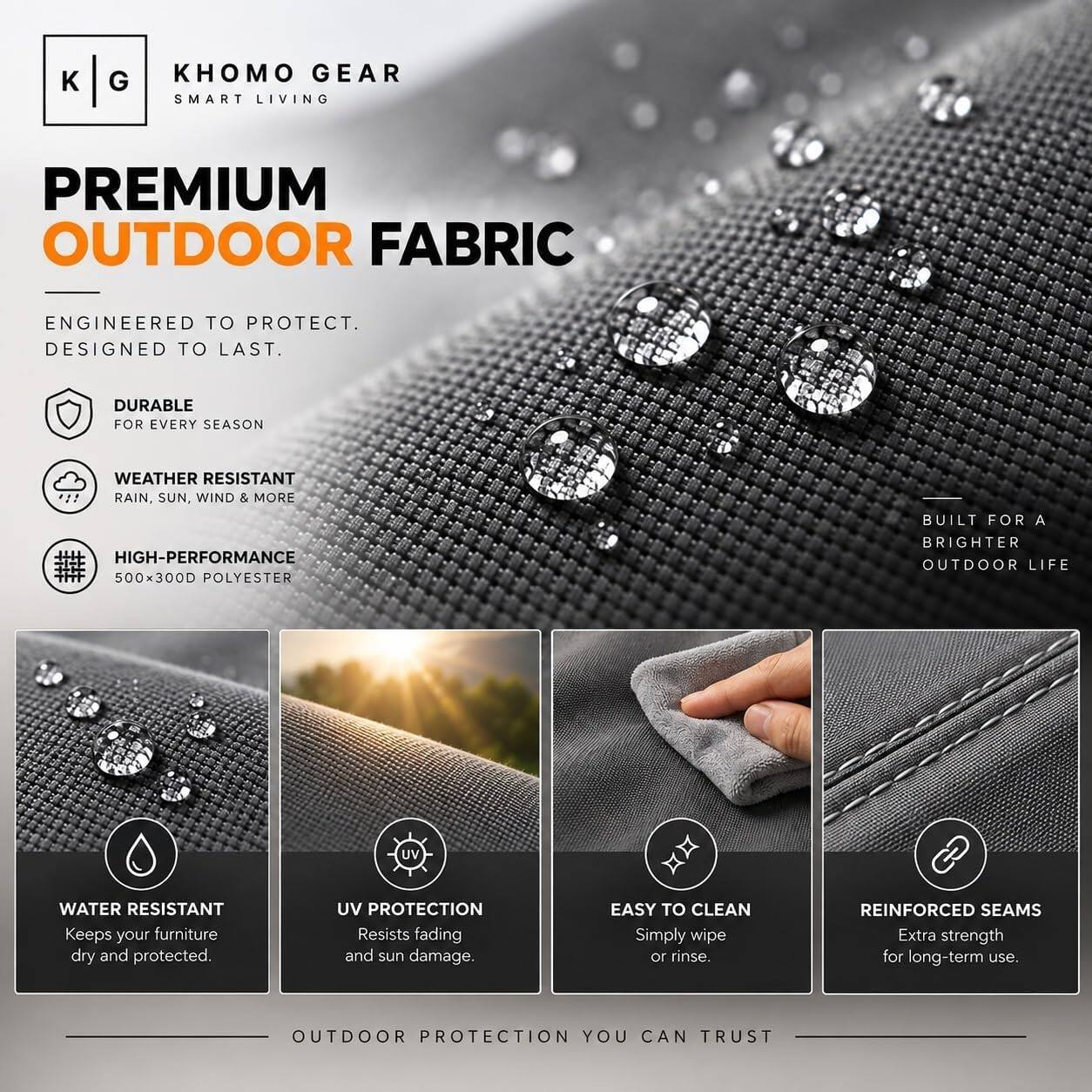KHOMO GEAR  
SMART LIVING  

PREMIUM OUTDOOR FABRIC  

ENGINEERED TO PROTECT. DESIGNED TO LAST.  

DURABLE FOR EVERY SEASON  
WEATHER RESISTANT  
RAIN, SUN, WIND & MORE  
HIGH-PERFORMANCE 500x300D POLYESTER  
BUILT FOR A BRIGHTER OUTDOOR LIFE  

WATER RESISTANT  
Keeps your furniture dry and protected.  

UV PROTECTION  
Resists fading and sun damage.  

EASY TO CLEAN  
Simply wipe or rinse.  

REINFORCED SEAMS  
Extra strength for long-term use.  

OUTDOOR PROTECTION YOU CAN TRUST