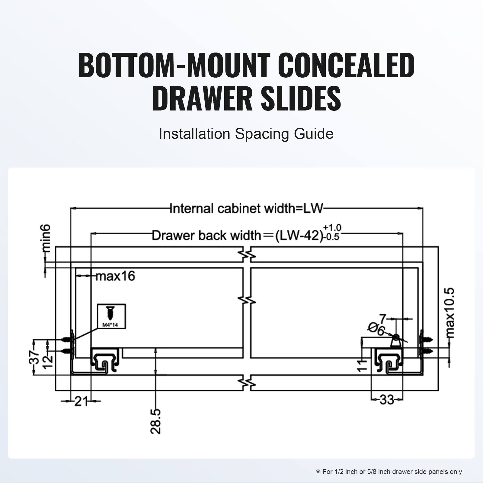 BOTTOM-MOUNT CONCEALED DRAWER SLIDES  
Installation Spacing Guide  

Internal cabinet width = LW  
Drawer back width = (LW - 42) + 0.5  

min6 - 37  
12  
max16  
M4"14  
7  
06  
max10.5  
21  
28.5  
33  

* For 1/2 inch or 5/8 inch drawer side panels only